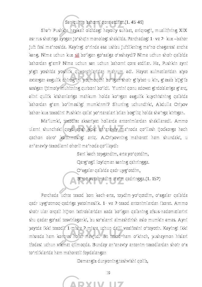 Sen cuhun bahorni qora etdilar.(1. 45-46) She’r Pushkin haykali oldidagi hayoliy suhbat, aniqrog‘i, muallifning XIX asr rus shoiriga aytgan jo‘shqin monologi shaklida. Parchadagi 1- va 2- kuz –bahor juft fasl ma’nosida. Keyingi o‘rinda esa ushbu juftlikning ma’no chegarasi ancha keng. Nima uchun kuz sil bo‘lgan go‘zalga o‘xshaydi? Nima uchun shoir qalbida bahordan g‘am? Nima uchun sen uchun bahorni qora etdilar. Ha , Pushkin ayni yigit yoshida yoshlik quvonchlaridan mahrum edi. Hayot zulmatlaridan ziyo axtargan ezgulik chirog‘ini yoqmoqchi bo‘lgan shoir g‘iybat-u kin, g‘azab bijg‘ib sasigan ijtimoiy muhitning qurboni bo‘ldi. Yurtini qonu adovat girdoblariga g‘arq, elini qullik kishanlariga mahkum holda ko‘rgan ezgulik kuychisining qalbida bahordan g‘am bo‘lmasligi mumkinmi? Shuning uchundirki, Abdulla Oripov bahor-kuz tazodini Pushkin qalbi po‘rtanalari bilan bog‘liq holda she’rga kiritgan. Ma’lumki, tazodlar aksariyat hollarda antonimlardan shakllanadi. Ammo ularni shunchaki qayd etish yoki an’anaviy ma’noda qo‘llash ijodkorga hech qachon obro‘ keltirmasligi aniq. A.Oripovning mahorati ham shundaki, u an’anaviy-tazodlarni ohorli ma’noda qo‘llaydi: Seni kech topgandim, erta yo‘qotdim, Qarg‘agil loyiqman sening qahringga. O‘zgalar qalbida qadr uyg‘otdim, Biroq yetolmadim o‘zim qadringga.(1. 152) Parchada uchta tazod bor: kech-erta, topdim-yo‘qotdim, o‘zgalar qalbida qadr uyg‘otmoq-qadriga yetolmaslik. 1- va 2-tazod antonimlardan iborat. Ammo shoir ular orqali hijron iztiroblaridan zada bo‘lgan qalbning afsus-nadomatlarini shu qadar go‘zal tasvirlaganki, bu so‘zlarni almashtirish aslo mumkin emas. Ayni paytda ikki tazodli 1-misra 2-misra uchun dalil vazifasini o‘tayotir. Keyingi ikki misrada ham kontras holat mavjud. Bu tazod ham o‘kinch, pushaymon hislari ifodasi uchun xizmat qilmoqda. Bunday an’anaviy antonim-tazodlardan shoir o‘z to‘rtliklarida ham mahoratli foydalangan Demangiz dunyoning tashvishi qolib, 19 