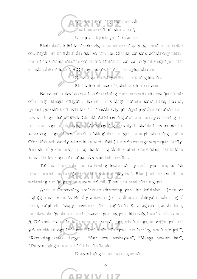 Ular ham mo‘minga tashlanar edi. Tashlanmasa dili g‘ashlanar edi, Ular puchak jonlar, ahli bedodlar. Shoir dastlab Mirtemir obraziga qarama-qarshi qo‘yilganlarni ne-ne zotlar deb ataydi. Bu ta’rifda andak istehzo ham bor. Chunki, zot so‘zi odatda oliy nasab, hurmatli kishilarga nisbatan qo‘llanadi. Muhtaram zot, zoti oliylari singari jumlalar shundan dalolat beradi. A.Oripovning o‘z ta’biri bilan aytganda esa: Qancha-qancha sir yashar har kimning bisotida, Shul sabab ul insondir, shul sabab ul zot erur. Ne-ne zotlar deyish orqali shoir o‘zining muhtaram zot deb ataydigan temir odamlarga kinoya qilayotir. Ikkinchi misradagi mo‘min so‘zi halol, pokiza, iymonli, yaxshilik qiluvchi kishi ma’nosida kelyapti. Ayni paytda shoir o‘zini ham nazarda tutgan bo‘lsa kerak. Chunki , A. O ripovning o‘zi ham bunday zotlarning ne- ne hamlasiga duch kelgan. A.Oripovning aksariyat she’rlari avtobiografik xarakterga ega. Uzoq cho‘l qishlog‘idan kelgan sahroyi shoirning butun O‘zbekistonni she’riy kalom bilan zabt etishi juda ko‘p zotlarga yoqmagani tabiiy. Ana shunday qumursqalar iloji boricha iqtidorli shoirni kamsitishga, asarlaridan kamchilik izlashga uni cho‘pon deyishga intilar edilar. To‘rtinchi misrada bul zotlarning basharasini yanada yaxshiroq ochish uchun ularni puchak jonlar, ahli bedodlar deyiladi. Shu jumlalar orqali bu zotlarning kimligi yorqinroq ayon bo‘ladi. Tazod shu ba n d bilan tugaydi. Abdulla Oripovning she’rlarida obrazning yana bir ko‘rinishi (men va raqib)ga duch kelamiz. Bunday obrazlar juda qadimdan adabiyotimizda mavjud bulib, ko‘pincha ishqiy mavzular bilan bog‘liqdir. Xalq og‘zaki ijodida ham, mumtoz adabiyotda ham raqib, asosan, yorning yana bir oshig‘i ma’nosida keladi. A. Oripovda esa raqib, ko‘pincha, uni kamsitishga, tahqirlashga, muvaffaqiyatlarni yo‘qqa chiqarishga intiluvchi “Zot”lardir. “Dunyoda har ishning bordir o‘z gali”, “Xatolaring kerak ularga”, “Sen uzoq yashaysan”, “Menga hayotni ber”, “Dunyoni qizg‘anma” she’rini tahlil qilamiz: Dunyoni qizg‘anma mendan, azizim, 22 