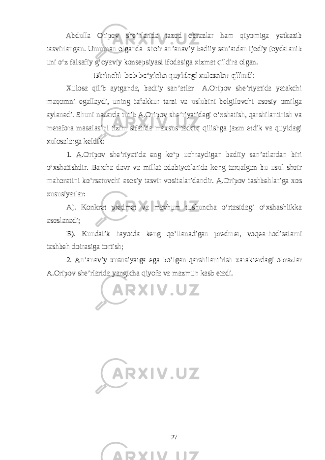 Abdulla Oripov she’rlarida tazod obrazlar ham qiyomiga yetkazib tasvirlangan. Umuman olganda shoir an’anaviy badiiy san’atdan ijodiy foydalanib uni o‘z falsafiy g‘oyaviy konsepsiyasi ifodasiga xizmat qildira olgan. Birinchi b o b bo‘yicha quyidagi xulosalar qilindi : Xulosa qilib aytganda, badiiy san’atlar A.Oripov she’riyatida yetakchi maqomni egallaydi, uning tafakkur tarzi va uslubini belgilovchi asosiy omilga aylanadi. Shuni nazarda tutib A.Oripov she’riyatidagi о‘xshatish, qarshilantirish va metafora masalasini tizim sifatida maxsus tadqiq qilishga jazm etdik va quyidagi xulosalarga keldik: 1. A.Oripov she’riyatida eng kо‘p uchraydigan badiiy san’atlardan biri о‘xshatishdir. Barcha davr va millat adabiyotlarida keng tarqalgan bu usul shoir mahoratini kо‘rsatuvchi asosiy tasvir vositalaridandir. A.Oripov tashbehlariga xos xususiyatlar: A). Konkret predmet va mavhum tushuncha о‘rtasidagi о‘xshashlikka asoslanadi; B). Kundalik hayotda keng qо‘llanadigan predmet, voqea-hodisalarni tashbeh doirasiga tortish; 2. An’anaviy xususiyatga ega bо‘lgan qarshilantirish xarakterdagi obrazlar A.Oripov she’rlarida yangicha qiyofa va mazmun kasb etadi. 27 