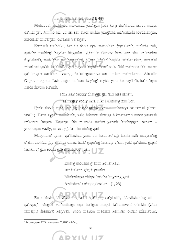 har bir chaman xori bor.(1, 48) Muhabbat, mahbuba mavzuida yozilgan juda ko‘p she’rlarda ushbu maqol qo‘llangan. Ammo har bir asl san’atkor undan yangicha ma’nolarda foydalangan, xulosalar chiqargan, obrazlar yaratgan. Ko‘rinib turibdiki, har bir shoir ayni maqoldan foydalanib, turlicha ruh, ayricha usuldagi baytlar bitganlar. Abdulla Oripov ham ana shu an’anadan foydalanib, muhabbat mashaqqatlari, hijron jafolari haqida so‘zlar ekan, maqolni misol tariqasida keltiradi. Ayni paytda baytda “xor” so‘zi ikki ma’noda ikki marta qo‘llangan: xor etar – ezar, jafo ko‘rguzar va xor – tikan ma’nolarida. Abdulla Oripov maqolda ifodalangan ma’noni keyingi baytda yana kuchaytirib, bo‘rttirgan holda davom ettiradi: Muz kabi tekkay dilingga gar jafo etsa sanam, Yashnagay vodiy uzra bilki bulutning qori bor. Ifoda shakli xuddi oldingi baytdagidek: kommunikatsiya va tamsil (ibrat- tasalli). Hatto aytish mumkinki, xalq hikmati shoirga hikmatnamo misra yaratish imkonini bergan. Keyingi ikki misrada ma’no yanada kuchaygan: sanam – yashnagan vodiy, muzday jafo – bulutning qori. Maqollarni aynan qo‘llashda yana bir holat ko‘zga tashlanadi: maqolning o‘zini alohida gap sifatida emas, balki gapning tarkibiy qismi yoki qo‘shma gapni tashkil qilgan sodda gap sifatida qo‘llash: Elning shoirlari g‘anim zotlar kabi Bir-birlarin g‘ajib yesalar. Minbarlarga chiqsa ko‘cha-kuyning gapi Andishani qo‘rqoq desalar. (1, 23) Bu o‘rinda “Andishaning otini qo‘rqoq qo‘yibdi”, “Andishaning oti – qo‘rqoq” 1 singari variantlarga ega bo‘lgan maqol to‘ldiruvchi o‘rnida (Ular nima(ni) desalar?) kelpyati. Shoir mazkur maqolni keltirish orqali adabiyotni, 1 Бегимқулов Ш.Ҳикматнома.Т.1990.43-бет. 30 