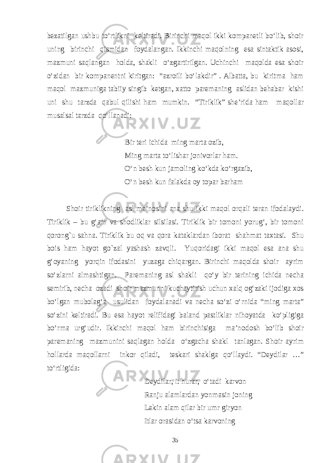 bezatilgan ushbu to‘rtlikni keltiradi. Birinchi maqol ikki kompanetli bo‘lib, shoir uning birinchi qismidan foydalangan. Ikkinchi maqolning esa sintaktik asosi, mazmuni saqlangan holda, shakli o‘zgartirilgan. Uchinchi maqolda esa shoir o‘zidan bir kompanentni kiritgan: “azroili bo‘lakdir” . Albatta, bu kiritma ham maqol mazmuniga tabiiy singib ketgan, xatto paremaning aslidan behabar kishi uni shu tarzda qabul qilishi ham mumkin. “Tiriklik” she’rida ham maqollar musalsal tarzda qo‘llanadi: Bir teri ichida ming marta ozib, Ming marta to‘lishar jonivorlar ham. O‘n besh kun jamoling ko‘kda ko‘rgazib, O‘n besh kun falakda oy topar barham Shoir tiriklikning asl ma’nosini ana shu ikki maqol orqali teran ifodalaydi. Tiriklik – bu g‘am va shodliklar silsilasi. Tiriklik bir tomoni yorug‘, bir tomoni qorong`u sahna. Tiriklik bu oq va qora kataklardan iborat shahmat taxtasi. Shu bois ham hayot go`zal yashash zavqli. Yuqoridagi ikki maqol esa ana shu g‘oyaning yorqin ifodasini yuzaga chiqargan. Birinchi maqolda shoir ayrim so‘zlarni almashtigan. Paremaning asl shakli qo‘y bir terining ichida necha semirib, necha ozadi shoir mazmunni kuchaytirish uchun xalq og‘zaki ijodiga xos bo‘lgan mubolag‘a usulidan foydalanadi va necha so‘zi o‘rnida “ming marta” so‘zini keltiradi. Bu esa hayot relifidagi baland pastliklar nihoyatda ko‘pligiga bo‘rma urg‘udir. Ikkinchi maqol ham birinchisiga ma’nodosh bo‘lib shoir paremaning mazmunini saqlagan holda o‘zgacha shakl tanlagan. Shoir ayrim hollarda maqollarni inkor qiladi, teskari shaklga qo‘llaydi. “Deydilar …” to‘rtligida: Deydilar, it hurar, o‘tadi karvon Ranju alamlardan yonmasin joning Lekin alam qilar bir umr giryon Itlar orasidan o‘tsa karvoning 35 