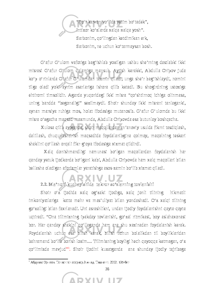 “Zo‘r karvon yo‘lida yetim bo‘tadek”, Intizor ko‘zlarda xalqa-xalqa yosh”. Sarbonim, qo‘lingdan ketdimikan erk, Sarbonim, ne uchun ko‘tarmaysan bosh. G‘afur G‘ulom vafotiga bag‘ishlab yozilgan ushbu she’rning dastlabki ikki misrasi G‘afur G‘ulom qalamiga mansub. Aytish kerakki, Abdulla Oripov juda ko‘p o‘rinlarda G‘afur G‘ulomdan tazmin qiladi, unga she’r bag‘ishlaydi, nomini tilga oladi yoki ayrim asarlariga ishora qilib ketadi. Bu shogirdning ustoziga ehtiromi timsolidir. Agarda yuqoridagi ikki misra “qo‘shtirnoq ichiga olinmasa, uning bandda “begonaligi” sezilmaydi. Shoir shunday ikki misrani tanlaganki, aynan marsiya ruhiga mos, holat ifodasiga mutanosib. G‘afur G‘ulomda bu ikki misra o‘zgacha maqsad-mazmunda, Abdulla Oripovda esa butunlay boshqacha. Xulosa qilib aytganda, shoir maqollardan an’anaviy usulda fikrni tasdiqlash, dalillash, chuqurlashtirish maqsadida foydalanibgina qolmay, maqolning teskari shaklini qо‘llash orqali fikr-g‘oya ifodasiga xizmat qildirdi. Xalq donishmandligi namunasi bо‘lgan maqollardan foydalanish har qanday yetuk ijodkorda bо‘lgani kabi, Abdulla Oripovda ham xalq maqollari bilan bellasha oladigan aforizmlar yaratishga asos-zamin bо‘lib xizmat qiladi. 2.2. Ma’noni kuchayishida takror so‘zlarning tovlanishi Shoir o‘z ijodida xalq og‘zaki ijodiga, xalq jonli tilining hikmatli imkoniyatlariga katta mehr va mas’uliyat bilan yondashadi. O‘z xalqi tilining go‘zalligi bilan faxrlanadi. Uni asrashlikni, undan ijodiy foydalanishni qayta-qayta uqtiradi. “Ona tilimizning ipakday tovlanishi, go‘zal ritmikasi, boy aslahaxonasi bor. Har qanday shaklni qo‘llaganda ham ana shu xazinadan foydalanish kerak. Foydalanish uchun esa bilish kerak, bilish uchun bolalikdan til boyliklaridan bahramand bo‘lib borish lozim.... Tilimizning boyligi hech qayoqqa ketmagan, o‘z qo‘limizda mavjud ” 1 . Shoir ijodini kuzatganda ana shunday ijodiy tajribaga 1 Абдулла Орипов. Танланган асарлар.3 жилд. Тлшкент. 2002. 135-бет 38 