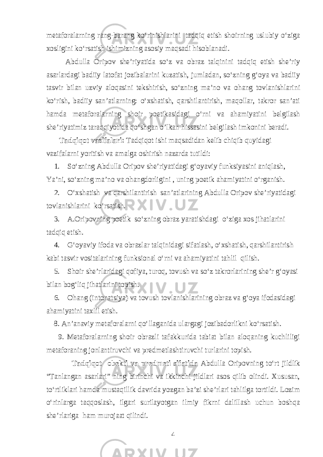 metaforalarning rang-barang ko‘rinishlarini tadqiq etish shoirning uslubiy o‘ziga xosligini ko‘rsatish ishimizning asosiy maqsadi hisoblanadi. Abdulla Oripov she’riyatida so‘z va obraz talqinini tadqiq etish she’riy asarlardagi badiiy latofat jozibalarini kuzatish, jumladan, so‘zning g‘oya va badiiy tasvir bilan uzviy aloqasini tekshirish, so‘zning ma’no va ohang tovlanishlarini ko‘rish, badiiy san’atlarning: о‘xshatish, qarshilantirish, maqollar, takror san’ati hamda metaforalarning shoir poetikasidagi o‘rni va ahamiyatini belgilash she’riyatimiz taraqqiyotida qo‘shgan o’lkan hissasini belgilash imkonini beradi. Tadqiqot vazifalari: Tadqiqot ishi maqsadidan kelib chiqib quyidagi vazifalarni yoritish va amalga oshirish nazarda tutildi: 1. So‘zning Abdulla Oripov she’riyatidagi g‘oyaviy funksiyasini aniqlash, Ya’ni, so‘zning ma’no va ohangdorligini , uning poetik ahamiyatini o‘rganish. 2. O‘xshatish va qarshilantirish san’atlarining Abdulla Oripov she’riyatidagi tovlanishlarini ko‘rsatish. 3. A.Oripovning poetik so‘zning obraz yaratishdagi o‘ziga xos jihatlarini tadqiq etish. 4. G‘oyaviy ifoda va obrazlar talqinidagi sifatlash, o‘xshatish, qarshilantirish kabi tasvir vositalarining funksional o‘rni va ahamiyatini tahlil qilish. 5. Shoir she’rlaridagi qofiya, turoq, tovush va so‘z takrorlarining she’r g‘oyasi bilan bog‘liq jihatlarini topish. 6. Ohang (intonatsiya) va tovush tovlanishlarining obraz va g‘oya ifodasidagi ahamiyatini taxlil etish. 8. An’anaviy metaforalarni qo‘llaganida ulargagi jozibadorlikni kо‘rsatish. 9. Metaforalarning shoir obrazli tafakkurida tabiat bilan aloqaning kuchliligi metaforaning jonlantiruvchi va predmetlashtiruvchi turlarini topish. Tadqiqot obekti va predmeti sifatida Abdulla Oripovning to‘rt jildlik “Tanlangan asarlari” ning birinchi va ikkinchi jildlari asos qilib olindi. Xususan, to‘rtliklari hamda mustaqillik davrida yozgan ba’zi she’rlari tahlilga tortildi. Lozim o‘rinlarga taqqoslash, ilgari surilayotgan ilmiy fikrni dalillash uchun boshqa she’rlariga ham murojaat qilindi. 4 