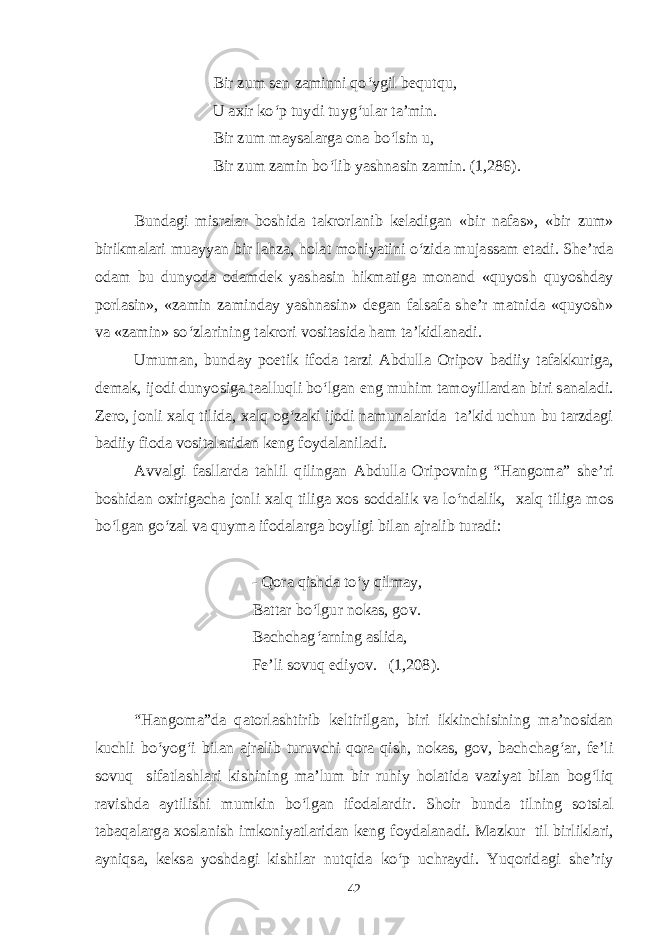 Bir zum sen zaminni qo‘ygil bequtqu, U axir ko‘p tuydi tuyg‘ular ta’min. Bir zum maysalarga ona bo‘lsin u, Bir zum zamin bo‘lib yashnasin zamin. (1,286). Bundagi misralar boshida takrorlanib keladigan «bir nafas», «bir zum» birikmalari muayyan bir lahza, holat mohiyatini o‘zida mujassam etadi. She’rda odam bu dunyoda odamdek yashasin hikmatiga monand «quyosh quyoshday porlasin», «zamin zaminday yashnasin» degan falsafa she’r matnida «quyosh» va «zamin» so‘zlarining takrori vositasida ham ta’kidlanadi. Umuman, bunday poetik ifoda tarzi Abdulla Oripov badiiy tafakkuriga, demak, ijodi dunyosiga taalluqli bo‘lgan eng muhim tamoyillardan biri sanaladi. Zero, jonli xalq tilida, xalq og‘zaki ijodi namunalarida ta’kid uchun bu tarzdagi badiiy fioda vositalaridan keng foydalaniladi. Avvalgi fasllarda tahlil qilingan Abdulla Oripovning “Hangoma” she’ri boshidan oxirigacha jonli xalq tiliga xos soddalik va lo‘ndalik, xalq tiliga mos bo‘lgan go‘zal va quyma ifodalarga boyligi bilan ajralib turadi: - Qora qishda to‘y qilmay, Battar bo‘lgur nokas, gov. Bachchag‘arning aslida, Fe’li sovuq ediyov. (1,208). “Hangoma”da qatorlashtirib keltirilgan, biri ikkinchisining ma’nosidan kuchli bo‘yog‘i bilan ajralib turuvchi qora qish, nokas, gov, bachchag‘ar, fe’li sovuq sifatlashlari kishining ma’lum bir ruhiy holatida vaziyat bilan bog‘liq ravishda aytilishi mumkin bo‘lgan ifodalardir. Shoir bunda tilning sotsial tabaqalarga xoslanish imkoniyatlaridan keng foydalanadi. Mazkur til birliklari, ayniqsa, keksa yoshdagi kishilar nutqida ko‘p uchraydi. Yuqoridagi she’riy 42 