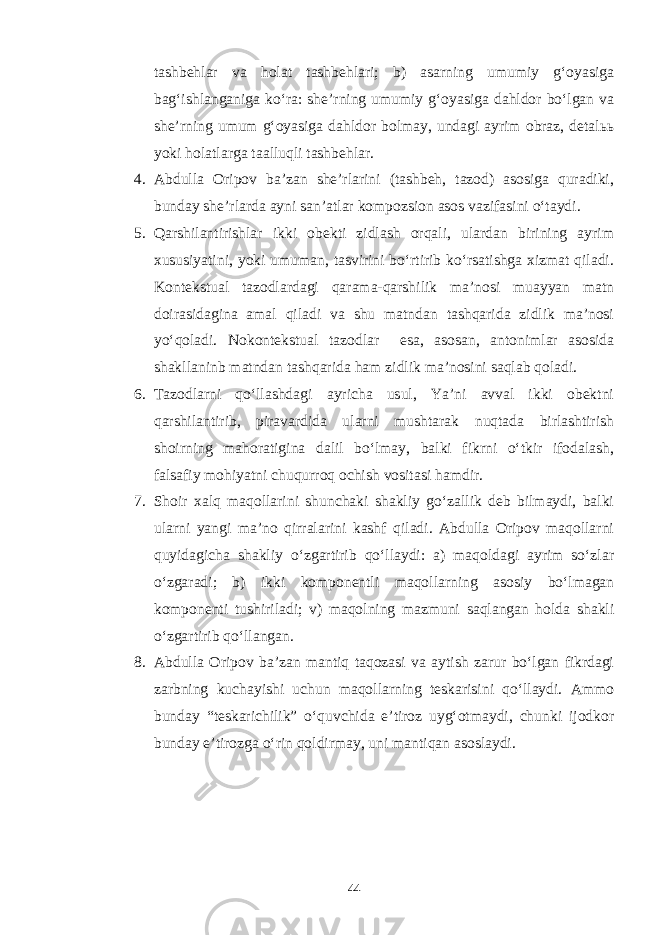 tashbehlar va holat tashbehlari; b) asarning umumiy g‘oyasiga bag‘ishlanganiga ko‘ra: she’rning umumiy g‘oyasiga dahldor bo‘lgan va she’rning umum g‘oyasiga dahldor bolmay, undagi ayrim obraz, detalьь yoki holatlarga taalluqli tashbehlar. 4. Abdulla Oripov ba’zan she’rlarini (tashbeh, tazod) asosiga quradiki, bunday she’rlarda ayni san’atlar kompozsion asos vazifasini o‘taydi. 5. Qarshilantirishlar ikki obekti zidlash orqali, ulardan birining ayrim xususiyatini, yoki umuman, tasvirini bo‘rtirib ko‘rsatishga xizmat qiladi. Kontekstual tazodlardagi qarama-qarshilik ma’nosi muayyan matn doirasidagina amal qiladi va shu matndan tashqarida zidlik ma’nosi yo‘qoladi. Nokontekstual tazodlar esa, asosan, antonimlar asosida shakllaninb matndan tashqarida ham zidlik ma’nosini saqlab qoladi. 6. Tazodlarni qo‘llashdagi ayricha usul, Ya’ni avval ikki obektni qarshilantirib, piravardida ularni mushtarak nuqtada birlashtirish shoirning mahoratigina dalil bo‘lmay, balki fikrni o‘tkir ifodalash, falsafiy mohiyatni chuqurroq ochish vositasi hamdir. 7. Shoir xalq maqollarini shunchaki shakliy go‘zallik deb bilmaydi, balki ularni yangi ma’no qirralarini kashf qiladi. Abdulla Oripov maqollarni quyidagicha shakliy o‘zgartirib qo‘llaydi: a) maqoldagi ayrim so‘zlar o‘zgaradi; b) ikki komponentli maqollarning asosiy bo‘lmagan komponenti tushiriladi; v) maqolning mazmuni saqlangan holda shakli o‘zgartirib qo‘llangan. 8. Abdulla Oripov ba’zan mantiq taqozasi va aytish zarur bo‘lgan fikrdagi zarbning kuchayishi uchun maqollarning teskarisini qo‘llaydi. Ammo bunday “teskarichilik” o‘quvchida e’tiroz uyg‘otmaydi, chunki ijodkor bunday e’tirozga o‘rin qoldirmay, uni mantiqan asoslaydi. 44 