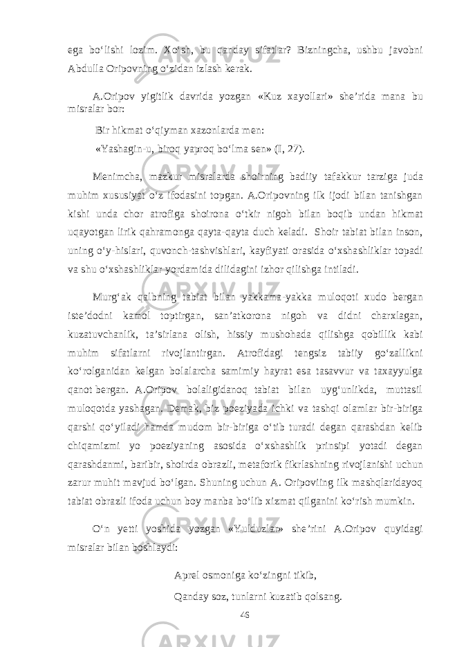 ega bo‘lishi lozim. Xo‘sh, bu qanday sifatlar? Bizningcha, ushbu javobni Abdulla Oripovning o‘zidan izlash kerak. A.Oripov yigitlik davrida yozgan «Kuz xayollari» she’rida mana bu misralar bor: Bir hikmat o‘qiyman xazonlarda men: «Yashagin-u, biroq yaproq bo‘lma sen» (I, 27). Menimcha, mazkur misralarda shoirning badiiy tafakkur tarziga juda muhim xususiyat o‘z ifodasini topgan. A.Oripovning ilk ijodi bilan tanishgan kishi unda chor atrofiga shoirona o‘tkir nigoh bilan boqib undan hikmat uqayotgan lirik qahramonga qayta-qayta duch keladi. Shoir tabiat bilan inson, uning o‘y-hislari, quvonch-tashvishlari, kayfiyati orasida o‘xshashliklar topadi va shu o‘xshashliklar yordamida dilidagini izhor qilishga intiladi. Murg‘ak qalbning tabiat bilan yakkama-yakka muloqoti xudo bergan iste’dodni kamol toptirgan, san’atkorona nigoh va didni charxlagan, kuzatuvchanlik, ta’sirlana olish, hissiy mushohada qilishga qobillik kabi muhim sifatlarni rivojlantirgan. Atrofidagi tengsiz tabiiy go‘zallikni ko‘rolganidan kelgan bolalarcha samimiy hayrat esa tasavvur va taxayyulga qanot bergan. A.Oripov bolaligidanoq tabiat bilan uyg‘unlikda, muttasil muloqotda yashagan. Demak, biz poeziyada ichki va tashqi olamlar bir-biriga qarshi qo‘yiladi hamda mudom bir-biriga o‘tib turadi degan qarashdan kelib chiqamizmi yo poeziyaning asosida o‘xshashlik prinsipi yotadi degan qarashdanmi, baribir, shoirda obrazli, metaforik fikrlashning rivojlanishi uchun zarur muhit mavjud bo‘lgan. Shuning uchun A. Oripoviing ilk mashqlaridayoq tabiat obrazli ifoda uchun boy manba bo‘lib xizmat qilganini ko‘rish mumkin. O‘n yetti yoshida yozgan «Yulduzlar» she’rini A.Oripov quyidagi misralar bilan boshlaydi: Aprel osmoniga ko‘zingni tikib, Qanday soz, tunlarni kuzatib qolsang. 46 