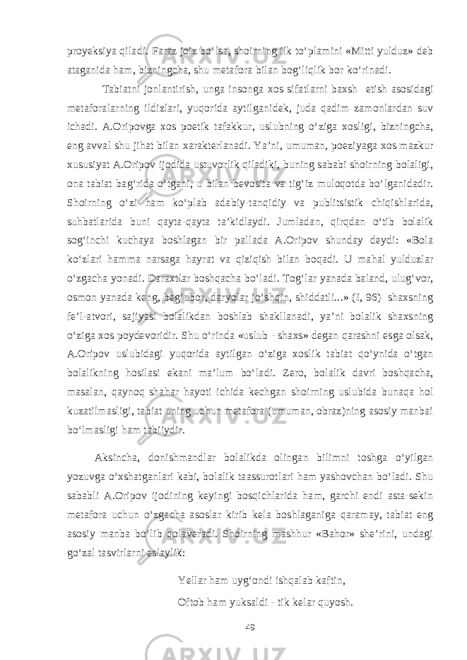 proyeksiya qiladi. Faraz joiz bo‘lsa, shoirning ilk to‘plamini «Mitti yulduz» deb ataganida ham, bizningcha, shu metafora bilan bog‘liqlik bor ko‘rinadi. Tabiatni jonlantirish, unga insonga xos sifatlarni baxsh etish asosidagi metaforalarning ildizlari, yuqorida aytilganidek, juda qadim zamonlardan suv ichadi. A.Oripovga xos poetik tafakkur, uslubning o‘ziga xosligi, bizningcha, eng avval shu jihat bilan xarakterlanadi. Ya’ni, umuman, poeziyaga xos mazkur xususiyat A.Oripov ijodida ustuvorlik qiladiki, buning sababi shoirning bolaligi, ona tabiat bag‘rida o‘tgani, u bilan bevosita va tig‘iz muloqotda bo‘lganidadir. Shoirning o‘zi ham ko‘plab adabiy-tanqidiy va publitsistik chiqishlarida, suhbatlarida buni qayta-qayta ta’kidlaydi. Jumladan, qirqdan o‘tib bolalik sog‘inchi kuchaya boshlagan bir pallada A.Oripov shunday deydi: «Bola ko‘zlari hamma narsaga hayrat va qiziqish bilan boqadi. U mahal yulduzlar o‘zgacha yonadi. Daraxtlar boshqacha bo‘ladi. Tog‘lar yanada baland, ulug‘vor, osmon yanada keng, beg‘ubor, daryolar jo‘shqin, shiddatli...» (I, 96) shaxsning fe’l-atvori, sajiyasi bolalikdan boshlab shakllanadi, ya’ni bolalik shaxsning o‘ziga xos poydevoridir. Shu o‘rinda «uslub - shaxs» degan qarashni esga olsak, A.Oripov uslubidagi yuqorida aytilgan o‘ziga xoslik tabiat qo‘ynida o‘tgan bolalikning hosilasi ekani ma’lum bo‘ladi. Zero, bolalik davri boshqacha, masalan, qaynoq shahar hayoti ichida kechgan shoirning uslubida bunaqa hol kuzatilmasligi, tabiat uning uchun metafora (umuman, obraz)ning asosiy manbai bo‘lmasligi ham tabiiydir. Aksincha, donishmandlar bolalikda olingan bilimni toshga o‘yilgan yozuvga o‘xshatganlari kabi, bolalik taassurotlari ham yashovchan bo‘ladi. Shu sababli A.Oripov ijodining keyingi bosqichlarida ham, garchi endi asta-sekin metafora uchun o‘zgacha asoslar kirib kela boshlaganiga qaramay, tabiat eng asosiy manba bo‘lib qolaveradi. Shoirning mashhur «Bahor» she’rini, undagi go‘zal tasvirlarni eslaylik: Yellar ham uyg‘ondi ishqalab kaftin, Oftob ham yuksaldi - tik kelar quyosh. 49 