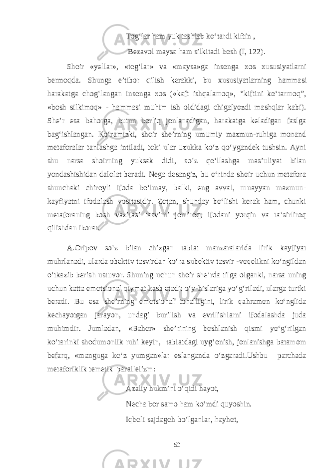 Tog‘lar ham yuk tashlab ko‘tardi kiftin , Bezavol maysa ham silkitadi bosh (I, 122). Shoir «ye llar » , « tog‘lar » va «maysa»ga insonga xos xususiyatlarni bermoqda. Shunga e’tibor qilish kerakki, bu xususiyatlarning hammasi harakatga chog‘langan insonga xos («kaft ishqalamoq», “kiftini ko‘tarmoq”, «bosh silkimoq» - hammasi muhim ish oldidagi chigalyozdi mashqlar kabi). She’r esa bahorga, butun borliq jonlanadigan, harakatga keladigan faslga bag‘ishlangan. Ko‘ramizki, shoir she’rning umumiy mazmun-ruhiga monand metaforalar tanlashga intiladi, toki ular uzukka ko‘z qo‘ygandek tushsin. Ayni shu narsa shoirning yuksak didi, so‘z qo‘llashga mas’uliyat bilan yondashishidan dalolat beradi. Nega desangiz, bu o‘rinda shoir uchun metafora shunchaki chiroyli ifoda bo‘lmay, balki, eng avval, muayyan mazmun- kayfiyatni ifodalash vositasidir. Zotan, shunday bo‘lishi kerak ham, chunki metaforaning bosh vazifasi tasvirni jonliroq, ifodani yorqin va ta’sirliroq qilishdan iborat. A.Oripov so‘z bilan chizgan tabiat manzaralarida lirik kayfiyat muhrlanadi, ularda obektiv tasvirdan ko‘ra subektiv tasvir -voqelikni ko‘ngildan o‘tkazib berish ustuvor. Shuning uchun shoir she’rda tilga olganki, narsa uning uchun katta emotsional qiymat kasb etadi: o‘y-hislariga yo‘g‘riladi, ularga turtki beradi. Bu esa she’rning emotsional tonalligini, lirik qahramon ko‘nglida kechayotgan jarayon, undagi burilish va evrilishlarni ifodalashda juda muhimdir. Jumladan, «Bahor» she’rining boshlanish qismi yo‘g‘rilgan ko‘tarinki shodumonlik ruhi keyin, tabiatdagi uyg‘onish, jonlanishga batamom befarq, «manguga ko‘z yumgan»lar eslanganda o‘zgaradi.Ushbu parchada metaforiklik temetik parallelizm: Azaliy hukmini o‘qidi hayot, Necha bor samo ham ko‘mdi quyoshin. Iqboli sajdagoh bo‘lganlar, hayhot, 50 