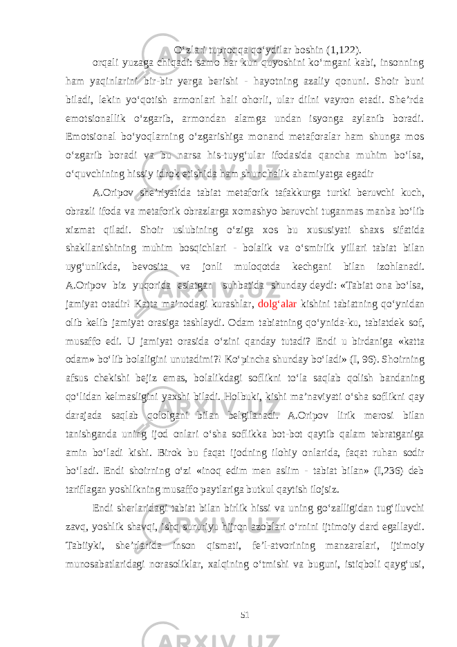 O‘zlari tuproqqa qo‘ydilar boshin (1,122). orqali yuzaga chiqadi: samo har kun quyoshini ko‘mgani kabi, insonning ham yaqinlarini bir-bir yerga berishi - hayotning azaliy qonuni. Shoir buni biladi, lekin yo‘qotish armonlari hali ohorli, ular dilni vayron etadi. She’rda emotsionallik o‘zgarib, armondan alamga undan isyonga aylanib boradi. Emotsional bo‘yoqlarning o‘zgarishiga monand metaforalar ham shunga mos o‘zgarib boradi va bu narsa his-tuyg‘ular ifodasida qancha muhim bo‘lsa, o‘quvchining hissiy idrok etishida ham shunchalik ahamiyatga egadir A.Oripov she’riyatida tabiat metaforik tafakkurga turtki beruvchi kuch, obrazli ifoda va metaforik obrazlarga xomashyo beruvchi tuganmas manba bo‘lib xizmat qiladi. Shoir uslubining o‘ziga xos bu xususiyati shaxs sifatida shakllanishining muhim bosqichlari - bolalik va o‘smirlik yillari tabiat bilan uyg‘unlikda, bevosita va jonli muloqotda kechgani bilan izohlanadi. A.Oripov biz yuqorida eslatgan suhbatida shunday deydi: «Tabiat ona bo‘lsa, jamiyat otadir! Katta ma’nodagi kurashlar, dolg‘alar kishini tabiatning qo‘ynidan olib kelib jamiyat orasiga tashlaydi. Odam tabiatning qo‘ynida-ku, tabiatdek sof, musaffo edi. U jamiyat orasida o‘zini qanday tutadi? Endi u birdaniga «katta odam» bo‘lib bolaligini unutadimi?! Ko‘pincha shunday bo‘ladi» (I, 96). Shoirning afsus chekishi bejiz emas, bolalikdagi soflikni to‘la saqlab qolish bandaning qo‘lidan kelmasligini yaxshi biladi. Holbuki, kishi ma’naviyati o‘sha soflikni qay darajada saqlab qololgani bilan belgilanadi. A.Oripov lirik merosi bilan tanishganda uning ijod onlari o‘sha soflikka bot-bot qaytib qalam tebratganiga amin bo‘ladi kishi. Birok bu faqat ijodning ilohiy onlarida, faqat ruhan sodir bo‘ladi. Endi shoirning o‘zi «inoq edim men aslim - tabiat bilan» (I,236) deb tariflagan yoshlikning musaffo paytlariga butkul qaytish ilojsiz. Endi sherlaridagi tabiat bilan birlik hissi va uning go‘zalligidan tug‘iluvchi zavq, yoshlik shavqi, ishq sururiyu hijron azoblari o‘rnini ijtimoiy dard egallaydi. Tabiiyki, she’rlarida inson qismati, fe’l-atvorining manzaralari, ijtimoiy munosabatlaridagi norasoliklar, xalqining o‘tmishi va buguni, istiqboli qayg‘usi, 51 