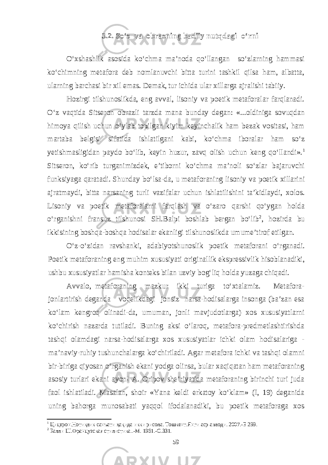 3.2. So‘z va obrazning badiiy nutqdagi o‘rni О‘xshashlik asosida kо‘chma ma’noda qо‘llangan sо‘zlarning hammasi kо‘chimning metafora deb nomlanuvchi bitta turini tashkil qilsa ham, albatta, ularning barchasi bir xil emas. Demak, tur ichida ular xillarga ajralishi tabiiy. Hozirgi tilshunoslikda, eng avval, lisoniy va poetik metaforalar farqlanadi. О‘z vaqtida Sitseron obrazli tarzda mana bunday degan: «...oldiniga sovuqdan himoya qilish uchun о‘ylab topilgan kiyim keyinchalik ham bezak vositasi, ham martaba belgisi sifatida ishlatilgani kabi, kо‘chma iboralar ham sо‘z yetishmasligidan paydo bо‘lib, keyin huzur, zavq olish uchun keng qо‘llandi». 1 Sitseron, kо‘rib turganimizdek, e’tiborni kо‘chma ma’noli sо‘zlar bajaruvchi funksiyaga qaratadi. Shunday bо‘lsa-da, u metaforaning lisoniy va poetik xillarini ajratmaydi, bitta narsaning turli vazifalar uchun ishlatilishini ta’kidlaydi, xolos. Lisoniy va poetik metaforalarni farqlash va о‘zaro qarshi qо‘ygan holda о‘rganishni fransuz tilshunosi SH.Balpi boshlab bergan bо‘lib 2 , hozirda bu ikkisining boshqa-boshqa hodisalar ekanligi tilshunoslikda umume’tirof etilgan. О‘z-о‘zidan ravshanki, adabiyotshunoslik poetik metaforani о‘rganadi. Poetik metaforaning eng muhim xususiyati originallik ekspressivlik hisoblanadiki, ushbu xususiyatlar hamisha konteks bilan uzviy bog‘liq holda yuzaga chiqadi. Avvalo, metaforaning mazkur ikki turiga tо‘xtalamiz. Metafora- jonlartirish deganda voqelikdagi jonsiz narsa-hodisalarga insonga (ba’zan esa kо‘lam kengroq olinadi-da, umuman, jonli mavjudotlarga) xos xususiyatlarni kо‘chirish nazarda tutiladi. Buning aksi о‘laroq, metafora-predmetlashtirishda tashqi olamdagi narsa-hodisalarga xos xususiyatlar ichki olam hodisalariga - ma’naviy-ruhiy tushunchalarga ko‘chiriladi. Agar metafora ichki va tashqi olamni bir-biriga qiyosan o‘rganish ekani yodga olinsa, bular xaqiqatan ham metaforaning asosiy turlari ekani ayon! A. Oripov she’riyatida metaforaning birinchi turi juda faol ishlatiladi. Masalan, shoir «Yana keldi erkatoy kо‘klam» (I, 19) deganida uning bahorga munosabati yaqqol ifodalanadiki, bu poetik metaforaga xos 1 Цицерон.Нотиқлик санъати ҳақида икки рисола. Тошкент.Янги аср авлоди. 2007.-Б 299. 2 Балли Ш.Французская стилистика..-М. 1961.-С.331. 59 