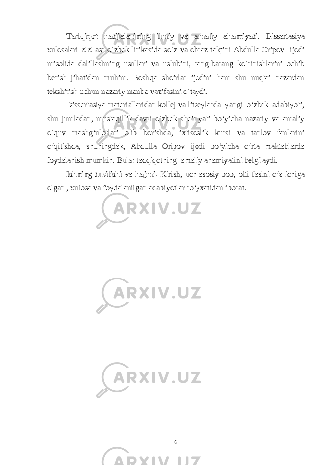 Tadqiqot natijalarining ilmiy va amaliy ahamiyati . Dissertasiya xulosalari XX asr o‘zbek lirikasida so‘z va obraz talqini Abdulla Oripov ijodi misolida dalillashning usullari va uslubini, rang-barang ko‘rinishlarini ochib berish jihatidan muhim. Boshqa shoirlar ijodini ham shu nuqtai nazardan tekshirish uchun nazariy manba vazifasini o‘taydi. Dissertasiya materiallaridan kollej va litseylarda yangi o‘zbek adabiyoti, shu jumladan, mustaqillik davri o‘zbek she’riyati bo‘yicha nazariy va amaliy o‘quv mashg‘ulotlari olib borishda, ixtisoslik kursi va tanlov fanlarini o‘qitishda, shuningdek, Abdulla Oripov ijodi bo‘yicha o‘rta maktablarda foydalanish mumkin. Bular tadqiqotning amaliy ahamiyatini belgilaydi. Ishning tuzilishi va hajmi. Kirish, uch asosiy bob, olti faslni o‘z ichiga olgan , xulosa va foydalanilgan adabiyotlar ro‘yxatidan iborat. 6 