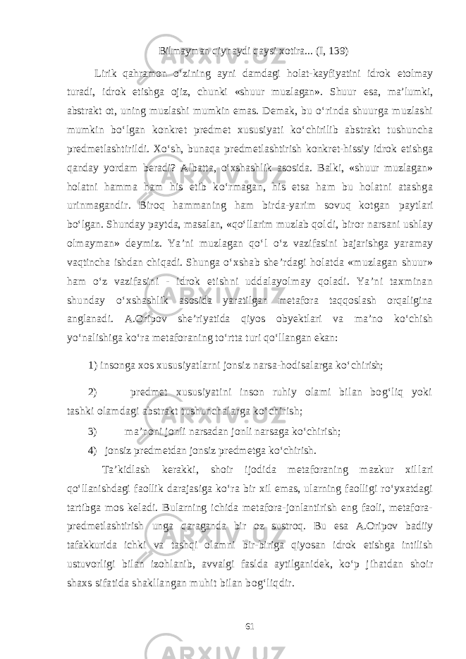 Bilmayman qiynaydi qaysi xotira... (I, 139) Lirik qahramon о‘zining ayni damdagi holat-kayfiyatini idrok etolmay turadi, idrok etishga ojiz, chunki «shuur muzlagan». Shuur esa, ma’lumki, abstrakt ot, uning muzlashi mumkin emas. Demak, bu о‘rinda shuurga muzlashi mumkin bо‘lgan konkret predmet xususiyat i kо‘chirilib abstrakt tushuncha predmetlashtirildi. Xо‘sh, bunaqa predmetlashtirish konkret-hissiy idrok etishga qanday yordam ber adi? Albatta, о‘xshashlik asosida. Balki, «shuur muzlagan» holat ni hamma ham his etib kо‘rmagan, his etsa ham bu holatni atashg a urinmagandir. Biroq hammaning ham birda-yarim sovuq kotgan paytlari bо‘lgan. Shunday paytda, masalan, «qо‘llarim muzlab qol di, biror narsani ushlay olmayman» deymiz. Ya’ni muzlagan qо‘l о‘z vazifasini bajarishga yaramay vaqtincha ishdan chiqadi. Shunga о‘xshab she’rdagi holatda «muzlagan shuur» ham о‘z vazifasini - idrok etishni uddalayolmay qoladi. Ya’ni taxminan shunday о‘x shashlik asosida yaratilgan metafora taqqoslash orqaligina ang lanadi. A.Oripov she’riyatida qiyos obyektlari va ma’no kо‘chish yо‘nalishiga kо‘ra metafora ning tо‘rtta turi qо‘llangan ekan: 1) insonga xos xususiyatlarni jonsiz narsa-hodisalarga kо‘chi rish; 2) predmet xususiyatini inson ruhiy olami bilan bog‘liq yoki tashki olamdagi abstrakt tushunchalarga kо‘chirish; 3) ma’noni jonli narsadan jonli narsaga kо‘chirish; 4) jonsiz predmetdan jonsiz predmetga kо‘chirish. Ta’kidlash kerakki, shoir ijodida metaforaning mazkur xil lari qо‘llanishdagi faollik darajasiga kо‘ra bir xil emas, ularning faolligi rо‘yxatdagi tartibga mos keladi. Bularning ichida metafora-jonlantirish eng faoli, metafora- predmetlashtirish unga qaraganda bir oz sustroq. Bu esa A.Oripov badiiy tafakkurida ichki va tashqi olamni bir-biriga qiyosan idrok etishga intilish ustuvorligi bilan izohlanib, avvalgi faslda aytilganidek, kо‘p j ihatdan shoir shaxs sifatida shakllangan muhit bilan bog‘liqdir. 61 