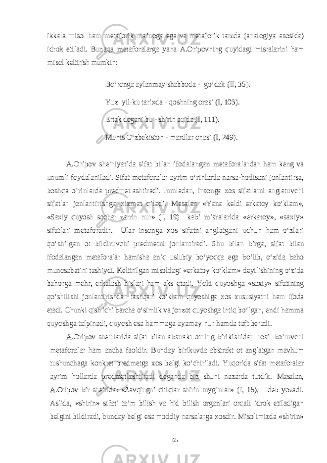 ikkala misol ham metaforik ma’noga ega va metaforik tarzda (analogiya asosida) idrok etiladi. Bunaqa met aforalarga yana A.Oripovning quyidagi misralarini ham misol keltirish mumkin: Bо‘ronga aylanmay shabboda - gо‘dak (II, 35). Yuz yil-ku tarixda - qoshning orasi (I, 103). Ertak degani bu - shirin aqida ( I , 111). Munis О‘zbekiston - mardlar onasi (I, 249). A.Oripov she’riyatida sifat bilan ifodalangan metafora lardan ham keng va unumli foydalaniladi. Sifat metaforalar ayrim о‘rinlarda narsa-hodisani jonlantirsa, boshqa о‘rinlarda predmetlashtiradi. Jumladan, insonga xos sifatlarni anglatuv chi sifatlar jonlantirishga xizmat qiladi. Masalan «Yana keldi erkatoy kо‘klam», «Saxiy quyosh sochar zarrin nur» (I, 19) kabi misralarida «erkatoy», «saxiy» sifatlari metaforadir. Ular insonga xos sifatni anglatgani uchun ham о‘zlari qо‘shilgan ot bildiruvchi predmetni jonlantiradi. Shu bilan birga, sifat bilan ifodalangan metaforalar hamisha aniq uslubiy bо‘yoqqa ega bо‘lib, о‘zida baho munosabatini tashiydi. Keltirilgan misolda gi «erkatoy kо‘klam» deyilishining о‘zida bahorga mehr, erkalash hislari ham aks etadi. Yoki quyoshga «saxiy» sifatining qо‘shili shi jonlantirishdan tashqari kо‘klam quyoshiga xos xususiyatni ham ifoda etadi. Chunki qish ichi barcha о‘simlik va jonzot quyoshga intiq bо‘lgan, endi hamma quyoshga talpinadi, quyosh esa hammaga ayamay nur hamda taft beradi. A.Oripov she’rlarida sifat bilan abstrakt otning birikishidan hosil bо‘luvchi metaforalar ham ancha faoldir. Bunday birikuvda abstrakt ot anglatgan mavhum tushunchaga konkret pred metga xos belgi kо‘chiriladi. Yuqorida sifat metaforalar ayrim hollarda predmetlashtiradi deganda biz shuni nazarda tutdik. Masalan, A.Oripov bir she’rida: «Zavqingni qitiqlar shirin tuy g‘ular» (I, 15), - deb yozadi. Aslida, «shirin» sifati ta’m bilish va hid bilish organlari orqali idrok etiladigan belgini bildi radi, bunday belgi esa moddiy narsalarga xosdir. Misolimizda «shirin» 65 