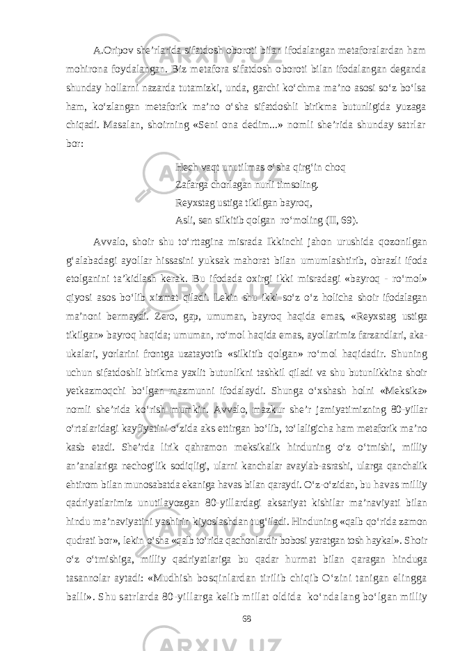 A.Oripov she’rlarida s ifatdosh oboroti bilan ifodalangan metafora lardan ham mohirona foydalangan. Biz metafora sifatdosh o boroti bilan ifodalangan deganda shunday hollarni nazarda tutamizki, unda, garchi kо‘chma ma’no asosi sо‘z bо‘lsa ham, kо‘zlangan metaforik ma’no о‘sha sifatdoshli birikma butunligida yuzaga chiqadi. M asalan, shoirning «Seni ona dedim...» nomli she’rida shunday satrlar bor: Hech vaqt unutilmas о‘sha qirg‘in choq Zafarga chorlagan nurli timsoling. Reyxstag ustiga tikilgan bayroq, Asli, sen silkitib qolgan rо‘moling (II, 69). Avvalo, shoir shu tо‘rttagina misrada Ikkinchi jahon urushida qozonilgan g‘alabadagi ayollar hissasini yuksak mahorat bilan umumlashtirib, obrazli ifoda etolganini ta’kidlash kerak. Bu ifodada oxirgi ikki misradagi «bayroq - rо‘mol» qiyosi asos bо‘ lib xizmat qiladi. Lekin shu ikki sо‘z о‘z holicha shoir ifodalagan ma’noni bermaydi. Zero, gap, umuman, bayroq haqida emas, «Reyx stag ustiga tikilgan» bayroq haqida; umuman, rо‘mol haqida emas, ayollarimiz farzandlari, aka- ukalari, yorlarini frontga uzatayot ib «silkitib qolgan» rо‘mol haqidadir. Shuning uchun sifatdo shli birikma yaxlit butunlikni tashkil qiladi va shu butunlikkina shoir yetkazmoqchi bо‘lgan mazmunni ifodalaydi. Shunga о‘xshash h olni «Meksika» nomli she’rida kо‘rish mumkin. Avvalo, mazkur she ’r jamiyatimizning 80-yillar о‘rtalaridagi kayfiyatini о‘zida aks ettirgan bо‘lib, tо‘ laligicha ham metaforik ma’no kasb etadi. She’rda lirik qahramon meksikalik hinduning о‘z о‘tmishi, milliy an’analariga nechog‘lik sod iqligi, ularni kanchalar avaylab-asrashi, ularga qanchalik ehtirom bilan munosabatda ekaniga havas bilan qaraydi. О‘z-о‘zidan, bu havas milliy qadriyatlarimiz unutilayozgan 80-yillardagi ak sariyat kishilar ma’naviyati bilan hindu ma’naviyatini yashirin kiyoslashdan tug‘iladi. Hinduning «qalb qо‘rida zamon qudrati bor», lekin о‘sha «qalb tо‘rida qachonlardir bobosi yaratgan tosh haykal ». Shoir о‘z о‘tmishiga, milliy qadriyatlariga bu qadar hurm at bilan qaragan hinduga tasannolar aytadi: «Mudhish bosqinlardan tirilib chiqib О‘zini tanigan elingga balli». Shu satrlarda 80-yillarga kelib millat oldida kо‘nda lang bо‘lgan milliy 68 