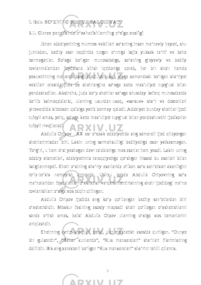 I. Bob. SO‘ZNING SEHRLI SALOHIYATI 1 .1. Obraz yaratishda o‘xshatishlarning o‘ziga xosligi Jahon adabiyotining mumtoz vakillari so‘zning inson ma’naviy hayoti, shu jumladan, badiiy asar taqdirida tutgan o‘rniga bejiz yuksak ta’rif va baho bermaganlar. So‘zga bo‘lgan munosabatga, so‘zning g‘oyaviy va badiiy tovlanmalaridan foydalana bilish iqtidoriga qarab, har bir shoir hamda yozuvchining mahorati belgilanadi. Afsuski, bizga zamondosh bo‘lgan she’riyat vakillari orasida juda oz shoirlargina so‘zga katta mas’uliyat tuyg‘usi bilan yondashadilar. Aksincha, juda ko‘p shoirlar so‘zga shustday befarq munosabatda bo‘lib kelmoqdalarki, ularning uzundan-uzoq, «sersuv» she’r va dostonlari pirovardida kitobxon qalbiga yetib bormay qoladi. Adabiyot bunday shoirlar ijodi tufayli emas, yo‘q, so‘zga katta mas’uliyat tuyg‘usi bilan yondashuvchi ijodkorlar tufayli rivojlanadi. Abdulla Oripov - XX asr o‘zbek adabiyotida eng samarali ijod qilayotgan shoirlarimizdan biri. Lekin uning sermahsulligi badiiyatiga ozor yetkazmagan. To‘g‘ri, u ham o‘zi yashagan davr talablariga mos asarlar ham yozdi. Lekin uning adabiy xizmatlari, adabiyotimiz taraqqiyotiga qo‘shgan hissasi bu asarlari bilan belgilanmaydi. Shoir o‘zining she’riy asarlarida o‘lkan so‘z san’atkori ekanligini to‘la-to‘kis namoyish etmoqda. Ushbu bobda Abdulla Oripovning so‘z ma’nolaridan foydalanish o‘xshatish va qarshilantirishning shoir ijodidagi ma’no tovlanishlari o‘ziga xos talqin qilingan. Abdulla Oripov ijodida eng ko‘p qo‘llangan badiiy san’atlardan biri o‘xshatishdir. Mazkur faslning asosiy maqsadi shoir qo‘llagan o‘xshatishlarni sanab o‘tish emas, balki Abdulla Oipov ularning o‘ziga xos tomonlarini aniqlashdir. Shoirning ayrim she’rlari borki, ular o‘xshatish asosida qurilgan. “Dunyo bir gulzordir”, “Bahor kunlarida”, “Kuz manzaralari” she’rlari fikrimizning dalilidir. Biz eng xarakterli bo‘lgan “Kuz manzaralari” she’rini tahlil qilamiz. 7 