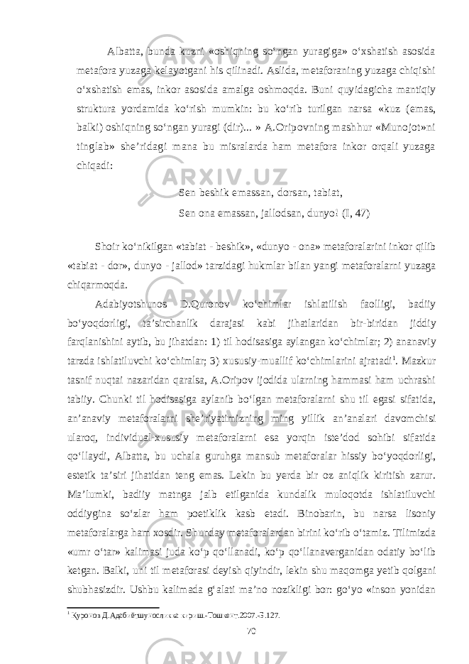 Albatta, bunda kuzni «oshiqning sо‘ngan yuragiga» о‘xshatish asosida metafora yuzaga kelayotgani his qilinadi. Aslida, metaforaning yuzaga chiqishi о‘xshatish emas, inkor asosida amalga oshmoqda. Buni quy idagicha mantiqiy struktura yordamida kо‘rish mumkin: bu kо‘rib turilgan nar sa «kuz (emas, balki) oshiqning sо‘ngan yuragi (dir)... » A.Oripovning mashhur «Munojot»ni tinglab» she’ridagi mana bu misralarda ham metafora inkor orqali yuzaga chiqadi: Sen beshik emassan, dorsan, tabiat, Sen ona emassan, jallodsan, dunyo! (I, 47) Shoir k о‘ nikilgan « tabiat - beshik », « dunyo - ona » metaforalarini inkor qilib « tabiat - dor », dunyo - jallod » tarzidagi hukmlar bilan yangi metaforalarni yuzaga chiqarmoqda . Adabiyotshunos D . Quronov k о‘ chimlar ishlatilish faolligi , badiiy b о‘ yoqdorligi , ta ’ sirchanlik darajasi kabi jihatlaridan bir - biridan jiddiy farqlanishini aytib , bu jihatdan : 1) til hodisasiga aylangan k о‘ chimlar ; 2) ananaviy tarzda ishlatiluvchi k о‘ chimlar ; 3) xususiy - muallif k о‘ chimlarini ajratadi 1 . Mazkur tasnif nuqtai nazaridan qaralsa, A.Oripov ijodida ularning hammasi ham uchrashi tabiiy. Chunki til hodisasiga aylanib bо‘lgan metaforalarni shu til egasi sifatida, an’anaviy metaforalarni she’riyatimizning ming yillik an’analari davomchisi ularoq, individual-xususiy metaforalarni esa yorqin iste’dod sohibi sifatida qо‘llaydi, Albatta, bu uchala guruhga mansub metaforalar hissiy bо‘yoqdorligi, estetik ta’siri jihatidan teng emas. Lekin bu yerda bir oz aniqlik kiritish zarur. Ma’lumki, badiiy matnga jalb etilganida kundalik muloqotda ishlatiluvchi oddiygina sо‘zlar ham poetiklik kasb etadi. Binobarin, bu narsa lisoniy metaforalarga ham xosdir. Shunday metaforalardan birini kо‘rib о‘tamiz. Tilimizda «umr о‘tar» kalimasi juda kо‘p qо‘llanadi, kо‘p qо‘llanaverganidan odatiy bо‘lib ketgan. Balki, uni til metaforasi deyish qiyindir, lekin shu maqomga yetib qolgani shubhasizdir. Ushbu kalimada g‘alati ma’no nozikligi bor: gо‘yo «inson yonidan 1 Қуронов Д.Адабиётшуносликка кириш.-Тошкент.2007.-Б.127. 70 