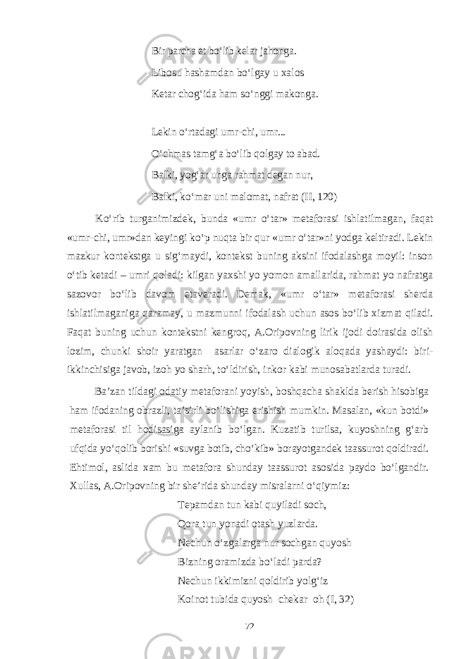 Bir parcha et bо‘lib kelar jahonga. Libosu hashamdan bо‘lgay u xalos Ketar chog‘ida ham sо‘nggi makonga. Lekin о‘rtadagi umr-chi, umr... О‘chmas tamg‘a bо‘lib qolgay to abad. Balki, yog‘ar unga rahmat degan nur, Balki, kо‘mar uni malomat, nafrat ( II, 120 ) Kо‘rib turganimizdek, bunda «umr о‘tar» metaforasi ishlatilmagan, faqat «umr-chi, umr»dan keyingi kо‘p nuqta bir qur «umr о‘tar»ni yodga keltiradi. Lekin mazkur kontekstga u sig‘maydi, kontekst buning aksini ifodalashga moyil: inson о‘tib ketadi – umri qoladi: kilgan yaxshi yo yomon amallarida, rahmat yo nafratga sazovor bо‘lib davom etaveradi. Demak, «umr о‘tar» metaforasi sherda ishlatilmaganiga qaramay, u mazmunni ifodalash uchun asos bо‘lib xizmat qiladi. Faqat buning uchun kontekstni kengroq, A.Oripovning lirik ijodi doirasida olish lozim, chunki shoir yaratgan asarlar о‘zaro dialogik aloqada yashaydi: biri- ikkinchisiga javob, izoh yo sharh, tо‘ldirish, inkor kabi munosabatlarda turadi. Ba’zan tildagi odatiy metaforani yoyish, boshqacha shaklda berish hisobiga ham ifodaning obrazli, ta’sirli bо‘lishiga erishish mumkin. Masalan, «kun botdi» metaforasi til hodisasiga aylanib bо‘lgan. Kuzatib turilsa, kuyoshning g‘arb ufqida yо‘qolib borishi «suvga botib, chо‘kib» borayotgandek taassurot qoldiradi. Ehtimol, aslida xam bu metafora shunday taassurot asosida paydo bо‘lgandir. Xullas, A.Oripovning bir she’rida shunday misralarni о‘qiymiz: Tepamdan tun kabi quyiladi soch, Qora tun yonadi otash yuzlarda. Nechun о‘zgalarga nur sochgan quyosh Bizning oramizda bо‘ladi parda? Nechun ikkimizni qoldirib yolg‘iz Koinot tubida quyosh chekar oh (I, 32) 72 