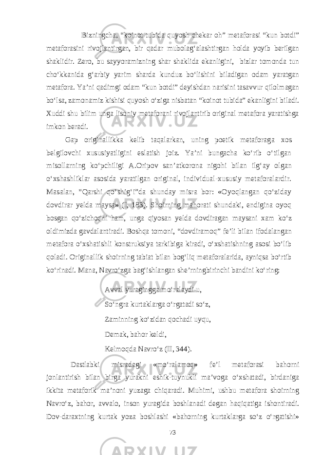 Bizningcha, “koinot tubida quyosh chekar oh” metaforasi “kun botdi” metaforasini rivojlantirgan, bir qadar mubolag‘alashtirgan holda yoyib berilgan shaklidir. Zero, bu sayyoramizning shar shaklida ekanligini, bizlar tomonda tun chо‘kkanida g‘arbiy yarim sharda kunduz bо‘lishini biladigan odam yaratgan metafora. Ya’ni qadimgi odam “kun botdi” deyishdan narisini tasavvur qilolmagan bо‘lsa, zamonamiz kishisi quyosh о‘ziga nisbatan “koinot tubida” ekanligini biladi. Xuddi shu bilim unga lisoniy metaforani rivojlantirib original metafora yaratishga imkon beradi. Gap originallikka kelib taqalarkan, uning poetik metaforag a xos belgilovchi xususiyatligini eslatish joiz. Ya’ni bungacha kо‘rib о‘tilgan misollarning kо‘pchiligi A.Oripov san’atkorona nigohi bilan ilg‘ay olgan о‘xshashliklar asosida yaratilgan ori ginal, individual-xususiy metaforalardir. Masalan, “Qarshi qо‘shig‘i”da shunday misra bor: «Oyoqlangan qо‘ziday dovdirar yelda maysa» (I, 183). Shoirning mahorati shundaki, endigina oyoq bosgan qо‘zichoqni ham, unga qiyosan yelda dovdiragan maysani xam kо‘z oldimizda gavdalantiradi. Boshqa tomoni, “dovdiramoq” fe’li bilan ifodalangan metafora о‘xshatishli konstruksiya tarkibiga kiradi, о‘xshatishning asosi bо‘lib qoladi. Original lik shoirning tabiat bilan bog‘liq metaforalarida, ayniqsa bо‘rtib kо‘rinadi. Mana, Navrо‘zga bag‘ishlangan she’rningbirin chi bandini kо‘ring: Avval yuragingga mо‘ralaydi u, Sо‘ngra kurtaklarga о‘rgatadi sо‘z, Zaminning kо‘zidan qochadi uyqu, Demak, bahor keldi, Kelmoqda Navrо‘z (II, 344). Dastlabki misradagi «mо‘ralamoq» fe’l metaforasi bahorni jonlantirish bilan birga yurakni eshik-tuynukli ma’voga о‘xshatadi, birdaniga ikkita metaforik ma’noni yuzaga chiqaradi. Muhimi, ushbu metafora shoirning Navrо‘z, bahor, avvalo, inson yuragida boshlanadi degan haqiqatiga ishontiradi. Dov-daraxtning kurtak yoza boshlashi «bahorning kurtaklarga sо‘z о‘rgatishi» 73 