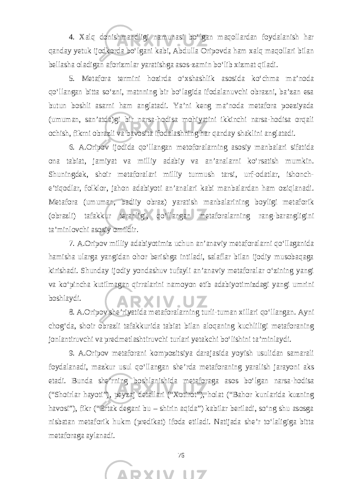 4. Xalq donishmandligi namunasi bо‘lgan maqollardan foydalanish har qanday yetuk ijodkorda bо‘lgani kabi, Abdulla Oripovda ham xalq maqollari bilan bellasha oladigan aforizmlar yaratishga asos-zamin bо‘lib xizmat qiladi. 5. Metafora termini hozirda о‘xshashlik asosida kо‘chma ma’noda qо‘llangan bitta sо‘zni, matnning bir bо‘lagida ifodalanuvchi obrazni, ba’zan esa butun boshli asarni ham anglatadi. Ya’ni keng ma’noda metafora poeziyada (umuman, san’atda)gi bir narsa-hodisa mohiyatini ikkinchi narsa-hodisa orqali ochish, fikrni obrazli va bavosita ifodalashning har qanday shaklini anglatadi. 6. A.Oripov ijodida qо‘llangan metoforalarning asosiy manbalari sifatida ona tabiat, jamiyat va milliy adabiy va an’analarni kо‘rsatish mumkin. Shuningdek, shoir metaforalari milliy turmush tarsi, urf-odatlar, ishonch- e’tiqodlar, folklor, jahon adabiyoti an’analari kabi manbalardan ham oziqlanadi. Metafora (umuman, badiiy obraz) yaratish manbalarining boyligi metaforik (obrazli) tafakkur teranligi, qо‘llangan metaforalarning rang-barangligini ta’minlovchi asosiy omildir. 7. A.Oripov milliy adabiyotimiz uchun an’anaviy metaforalarni qо‘llaganida hamisha ularga yangidan ohor berishga intiladi, salaflar bilan ijodiy musobaqaga kirishadi. Shunday ijodiy yondashuv tufayli an’anaviy metaforalar о‘zining yangi va kо‘pincha kutilmagan qirralarini namoyon etib adabiyotimizdagi yangi umrini boshlaydi. 8. A.Oripov she’riyatida metaforalarning turli-tuman xillari qо‘llangan. Ayni chog‘da, shoir obrazli tafakkurida tabiat bilan aloqaning kuchliligi metaforaning jonlantiruvchi va predmetlashtiruvchi turlari yetakchi bо‘lishini ta’minlaydi. 9. A.Oripov metaforani kompozitsiya darajasida yoyish usulidan samarali foydalanadi, mazkur usul qо‘llangan she’rda metaforaning yaralish jarayoni aks etadi. Bunda she’rning boshlanishida metaforaga asos bо‘lgan narsa-hodisa (“Shoirlar hayoti”), peyzaj detallari (“Xotirot”), holat (“Bahor kunlarida kuzning havosi”), fikr (“Ertak degani bu – shirin aqida”) kabilar beriladi, sо‘ng shu asosga nisbatan metaforik hukm (predikat) ifoda etiladi. Natijada she’r tо‘laligiga bitta metaforaga aylanadi. 76 