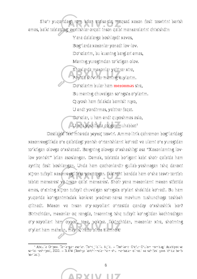 She’r yuqoridagi nom bilan atalsa-da, maqsad xazon fasli tasvirini berish emas, balki tabiatdagi evrilishlar orqali inson qalbi manzaralarini chizishdir: Yana dalalarga boshlaydi xavas, Bog‘larda xazonlar yonadi lov-lov. D o ‘ stlarim, bu kuzning barglari emas, Mening yuragimdan to‘kilgan olov. Shoxlarda mezonlar yaltirar xira, Poyida shivirlar mening kuylarim. Do‘stlarim bular ham m e zonmas sira, Bu mening chuvalgan so‘ngsiz o‘ylarim. Quyosh ham falakda bamisli ruyo, U endi yondirmas, yaltirar faqat. Do‘stlar, u ham endi quyoshmas aslo, U olis yoshlikda qolgan muhabbat 1 Dastlabki ikki misrada peyzaj tasviri. Ammo lirik qahramon bog‘laridagi xazonrezgilikda o‘z qalbidagi yonish-o‘rtanishlarni ko‘radi va ularni o‘z yuragidan to‘kilgan olovga o‘xshatadi. Bargning olovga o‘xshashligi esa “Xazonlarning lov- lov yonishi” bilan asoslangan. Demak, tabiatda bo‘lgani kabi shoir qalbida ham ayriliq fasli boshlangan. Unda ham qachonlardir gullab-yashnagan ishq daraxti xijron tufayli xazonrezgilikka yuz tutgan. Ikkinchi bandda ham o‘sha tasvir tartibi: tabiat manzarasi va inson qalbi manzarasi. Shoir yana mezonlarni mezon sifatida emas, o‘zining xijron tufayli chuvalgan so‘ngsiz o‘ylari shaklida ko‘radi. Bu ham yuqorida ko‘rganimizdek konkret predmet-narsa mavhum tushunchaga tashbeh qilinadi. Mezon va inson o‘y-xayollari o‘rtasida qanday o‘xshashlik bor? Birinchidan, mezonlar oq rangda, insonning ishq tufayli ko‘nglidan kechiradigan o‘y-xayollari ham oppoq, toza, pokiza. Ikkinchidan, mezonlar xira, shoirning o‘ylari ham mahzun, mayus, hatto biroz alamnok. 1 Abdulla Oripov. Tanlangan asarlar. To‘rt jildlik. 1-jild. – Toshkent: G‘afur G‘ulom nomidagi Adabiyot va san’at nashriyoti, 2000. – B.174 (Boshqa ko‘chirmalar ham shu manbadan olinadi va sahifasi qavs ichida berib boriladi). 8 