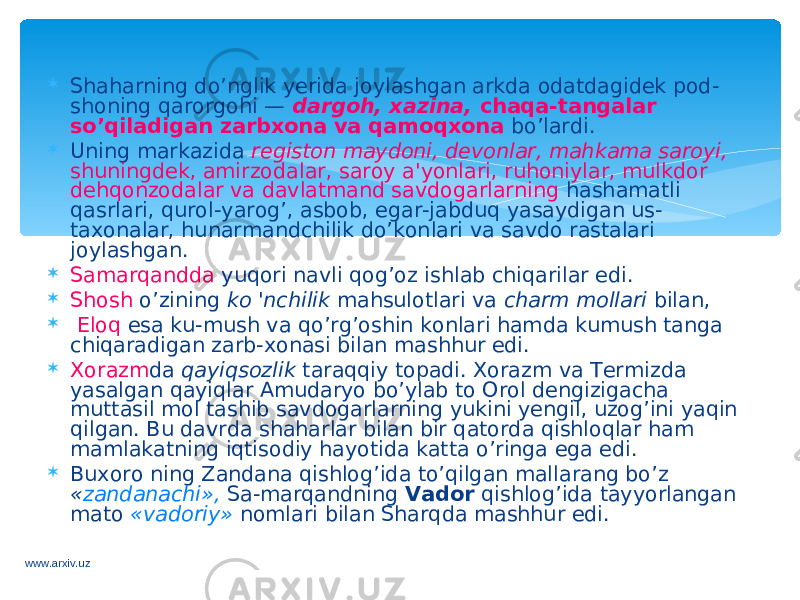  Shaharning do’nglik yerida joylashgan arkda odatdagidek pod- shoning qarorgohi — dargoh, xazina, chaqa-tangalar so’qiladigan zarbxona va qamoqxona bo’lardi.  Uning markazida registon maydoni, devonlar, mahkama saroyi, shuningdek, amirzodalar, saroy a&#39;yonlari, ruhoniylar, mulkdor dehqonzodalar va davlatmand savdogarlarning hashamatli qasrlari, qurol-yarog’, asbob, egar-jabduq yasaydigan us- taxonalar, hunarmandchilik do’konlari va savdo rastalari joylashgan.  Samarqandda yuqori navli qog’oz ishlab chiqarilar edi.  Shosh o’zining ko &#39;nchilik mahsulotlari va charm mollari bilan,  Eloq esa ku-mush va qo’rg’oshin konlari hamda kumush tanga chiqaradigan zarb-xonasi bilan mashhur edi.  Xorazm da qayiqsozlik taraqqiy topadi. Xorazm va Termizda yasalgan qayiqlar Amudaryo bo’ylab to Orol dengizigacha muttasil mol tashib savdogarlarning yukini yengil, uzog’ini yaqin qilgan. Bu davrda shaharlar bilan bir qatorda qishloqlar ham mamlakatning iqtisodiy hayotida katta o’ringa ega edi.  Buxoro ning Zandana qishlog’ida to’qilgan mallarang bo’z « zandanachi», Sa-marqandning Vador qishlog’ida tayyorlangan mato «vadoriy» nomlari bilan Sharqda mashhur edi. www.arxiv.uz 