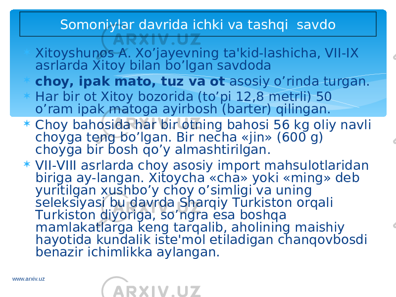  Xitoyshunos A. Xo’jayevning ta&#39;kid-lashicha, VII-IX asrlarda Xitoy bilan bo’lgan savdoda  choy, ipak mato, tuz va ot asosiy o’rinda turgan.  Har bir ot Xitoy bozorida (to’pi 12,8 metrli) 50 o’ram ipak matoga ayirbosh (barter) qilingan.  Choy bahosida har bir otning bahosi 56 kg oliy navli choyga teng bo’lgan. Bir necha «jin» (600 g) choyga bir bosh qo’y almashtirilgan.  VII-VIII asrlarda choy asosiy import mahsulotlaridan biriga ay-langan. Xitoycha «cha» yoki «ming» deb yuritilgan xushbo’y choy o’simligi va uning seleksiyasi bu davrda Sharqiy Turkiston orqali Turkiston diyoriga, so’ngra esa boshqa mamlakatlarga keng tarqalib, aholining maishiy hayotida kundalik iste&#39;mol etiladigan chanqovbosdi benazir ichimlikka aylangan. Somoniylar davrida ichki va tashqi savdo www.arxiv.uz 