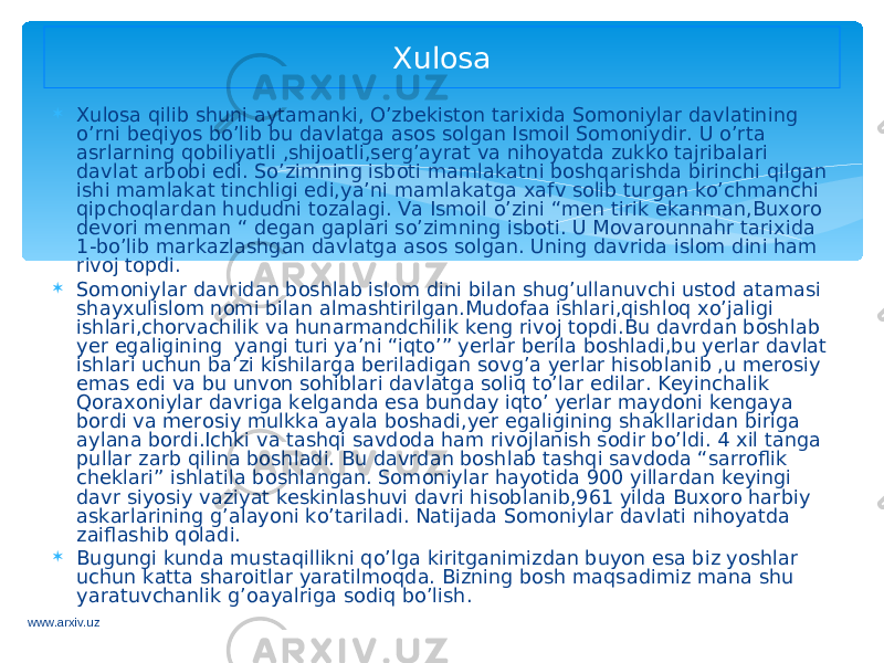  Xulosa qilib shuni aytamanki, O’zbekiston tarixida Somoniylar davlatining o’rni beqiyos bo’lib bu davlatga asos solgan Ismoil Somoniydir. U o’rta asrlarning qobiliyatli ,shijoatli,serg’ayrat va nihoyatda zukko tajribalari davlat arbobi edi. So’zimning isboti mamlakatni boshqarishda birinchi qilgan ishi mamlakat tinchligi edi,ya’ni mamlakatga xafv solib turgan ko’chmanchi qipchoqlardan hududni tozalagi. Va Ismoil o’zini “men tirik ekanman,Buxoro devori menman “ degan gaplari so’zimning isboti. U Movarounnahr tarixida 1-bo’lib markazlashgan davlatga asos solgan. Uning davrida islom dini ham rivoj topdi.  Somoniylar davridan boshlab islom dini bilan shug’ullanuvchi ustod atamasi shayxulislom nomi bilan almashtirilgan.Mudofaa ishlari,qishloq xo’jaligi ishlari,chorvachilik va hunarmandchilik keng rivoj topdi.Bu davrdan boshlab yer egaligining yangi turi ya’ni “iqto’” yerlar berila boshladi,bu yerlar davlat ishlari uchun ba’zi kishilarga beriladigan sovg’a yerlar hisoblanib ,u merosiy emas edi va bu unvon sohiblari davlatga soliq to’lar edilar. Keyinchalik Qoraxoniylar davriga kelganda esa bunday iqto’ yerlar maydoni kengaya bordi va merosiy mulkka ayala boshadi,yer egaligining shakllaridan biriga aylana bordi.Ichki va tashqi savdoda ham rivojlanish sodir bo’ldi. 4 xil tanga pullar zarb qilina boshladi. Bu davrdan boshlab tashqi savdoda “sarroflik cheklari” ishlatila boshlangan. Somoniylar hayotida 900 yillardan keyingi davr siyosiy vaziyat keskinlashuvi davri hisoblanib,961 yilda Buxoro harbiy askarlarining g’alayoni ko’tariladi. Natijada Somoniylar davlati nihoyatda zaiflashib qoladi.  Bugungi kunda mustaqillikni qo’lga kiritganimizdan buyon esa biz yoshlar uchun katta sharoitlar yaratilmoqda. Bizning bosh maqsadimiz mana shu yaratuvchanlik g’oayalriga sodiq bo’lish. Xulosa www.arxiv.uz 