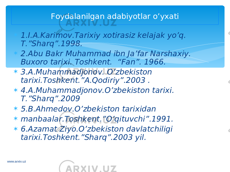  1.I.A.Karimov.Tarixiy xotirasiz kelajak yo’q. T.”Sharq”.1998.  2.Abu Bakr Muhammad ibn Ja’far Narshaxiy. Buxoro tarixi. Toshkent. “Fan”. 1966.  3.A.Muhammadjonov. O’zbekiston tarixi.Toshkent.”A.Qodiriy”.2003 .  4.A.Muhammadjonov.O’zbekiston tarixi. T.”Sharq”.2009  5.B.Ahmedov.O’zbekiston tarixidan  manbaalar.Toshkent.”O’qituvchi”.1991.  6.Azamat Ziyo.O’zbekiston davlatchiligi tarixi.Toshkent.”Sharq”.2003 yil. Foydalanilgan adabiyotlar o’yxati www.arxiv.uz 