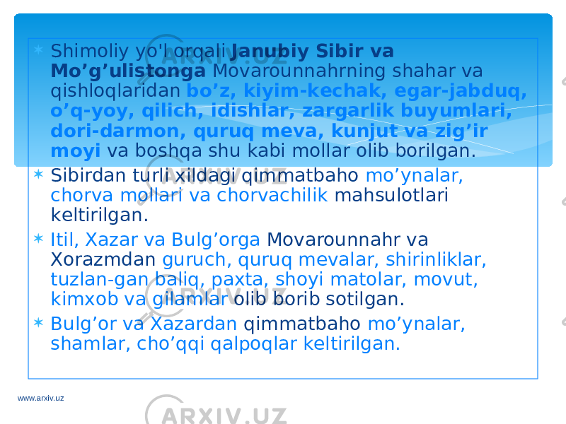  Shimoliy yo&#39;l orqali Janubiy Sibir va Mo’g’ulistonga Movarounnahrning shahar va qishloqlaridan bo’z, kiyim-kechak, egar-jabduq, o’q-yoy, qilich, idishlar, zargarlik buyumlari, dori-darmon, quruq meva, kunjut va zig’ir moyi va boshqa shu kabi mollar olib borilgan.  Sibirdan turli xildagi qimmatbaho mo’ynalar, chorva mollari va chorvachilik mahsulotlari keltirilgan.  Itil, Xazar va Bulg’orga Movarounnahr va Xorazmdan guruch, quruq mevalar, shirinliklar, tuzlan-gan baliq, paxta, shoyi matolar, movut, kimxob va gilamlar olib borib sotilgan.  Bulg’or va Xazardan qimmatbaho mo’ynalar, shamlar, cho’qqi qalpoqlar keltirilgan. www.arxiv.uz 