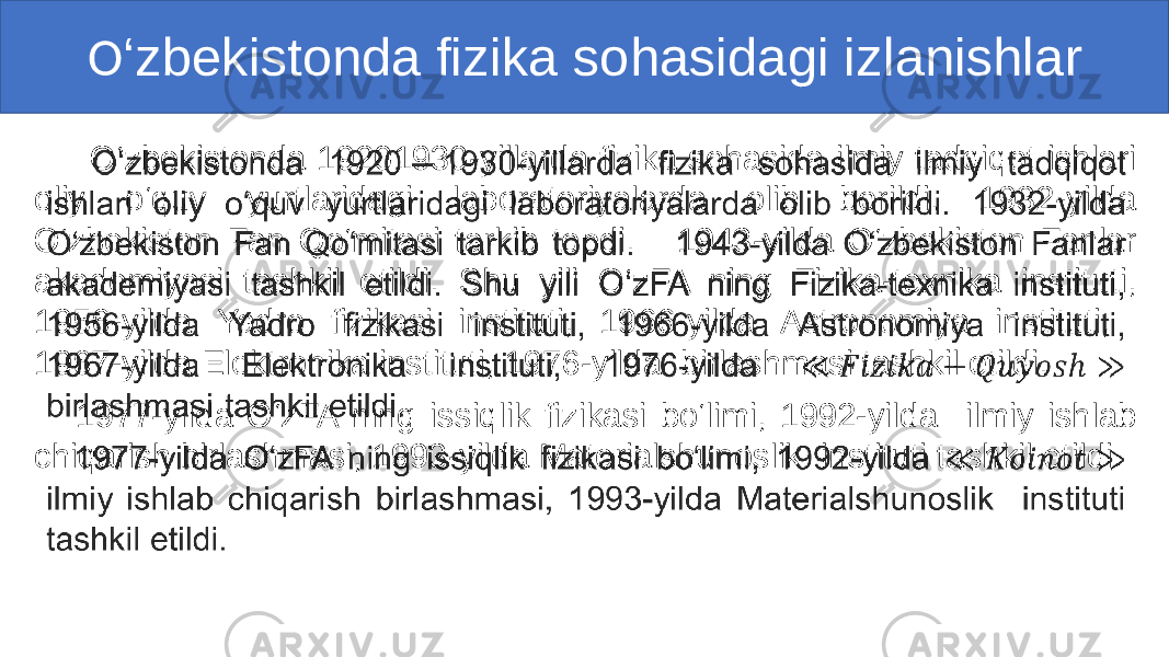  O ‘zbekistonda fizika sohasidagi izlanishlar O‘zbekistonda 19201930-yillarda fizika sohasida ilmiy tadqiqot ishlari oliy o‘quv yurtlaridagi laboratoriyalarda olib borildi. 1932-yilda O‘zbekiston Fan Qo‘mitasi tarkib topdi. 1943-yilda O‘zbekiston Fanlar akademiyasi tashkil etildi. Shu yili O‘zFA ning Fizika-texnika instituti, 1956-yilda Yadro fizikasi instituti, 1966-yilda Astronomiya instituti, 1967-yilda Elektronika instituti, 1976-yilda birlashmasi tashkil etildi. 1977-yilda O‘zFA ning issiqlik fizikasi bo‘limi, 1992-yilda ilmiy ishlab chiqarish birlashmasi, 1993-yilda Materialshunoslik instituti tashkil etildi. • 