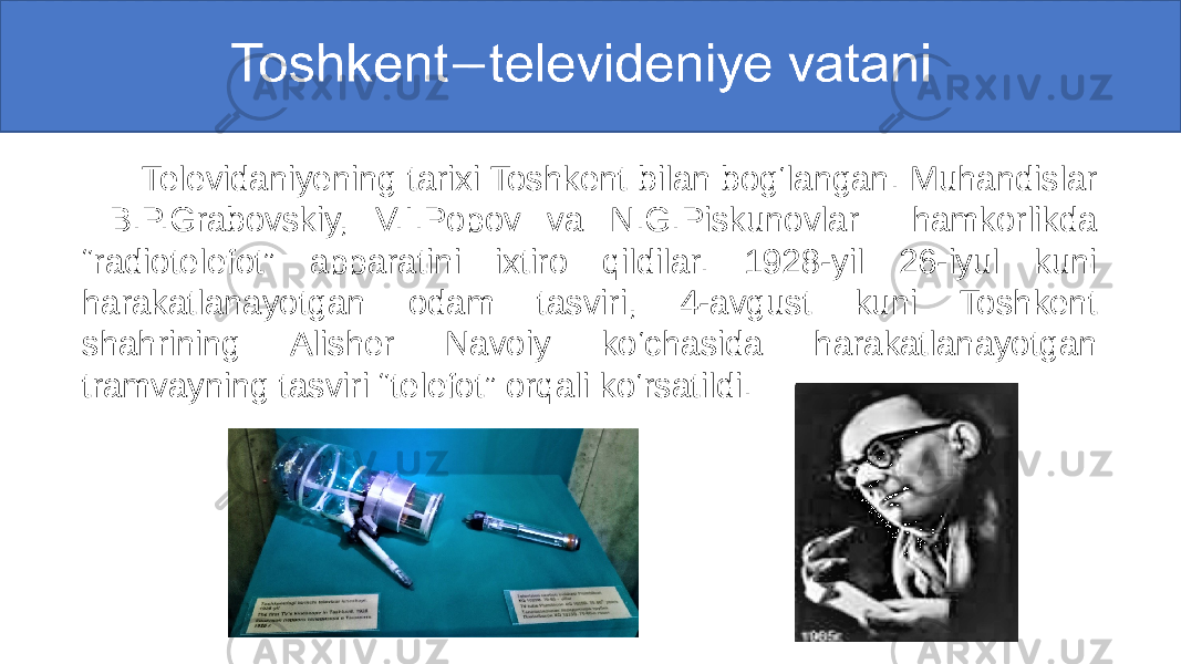  Toshkenttelevideniye vatani  Televidaniyening tarixi Toshkent bilan bog‘langan. Muhandislar B.P.Grabovskiy, V.I.Popov va N.G.Piskunovlar hamkorlikda “radiotelefot” apparatini ixtiro qildilar. 1928-yil 26-iyul kuni harakatlanayotgan odam tasviri, 4-avgust kuni Toshkent shahrining Alisher Navoiy ko‘chasida harakatlanayotgan tramvayning tasviri “telefot” orqali ko‘rsatildi. 