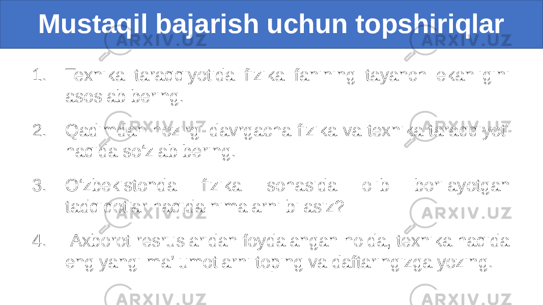 1. Texnika taraqqiyotida fizika fanining tayanch ekanligini asoslab bering. 2. Qadimdan hozirgi davrgacha fizika va texnika taraqqiyoti haqida so‘zlab bering. 3. O‘zbekistonda fizika sohasida olib borilayotgan tadqiqotlar haqida nimalarni bilasiz? 4. Axborot resruslaridan foydalangan holda, texnika haqida eng yangi ma’lumotlarni toping va daftaringizga yozing.Mustaqil bajarish uchun topshiriqlar 