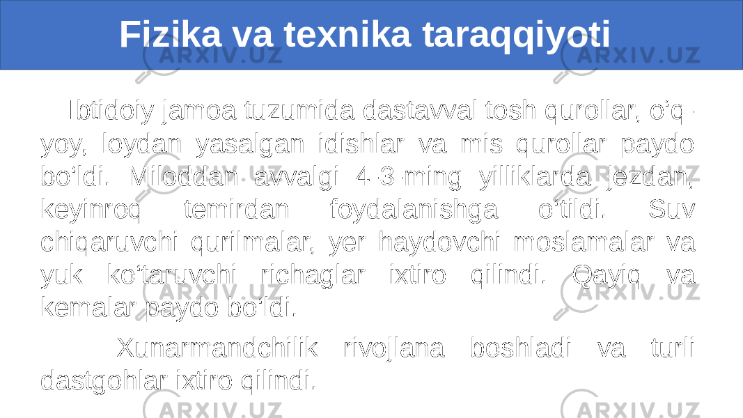  Fizika va texnika taraqqiyoti Ibtidoiy jamoa tuzumida dastavval tosh qurollar, o‘q- yoy, loydan yasalgan idishlar va mis qurollar paydo bo‘ldi. Miloddan avvalgi 4-3-ming yilliklarda jezdan, keyinroq temirdan foydalanishga o‘tildi. Suv chiqaruvchi qurilmalar, yer haydovchi moslamalar va yuk ko‘taruvchi richaglar ixtiro qilindi. Qayiq va kemalar paydo bo‘ldi. Xunarmandchilik rivojlana boshladi va turli dastgohlar ixtiro qilindi. 