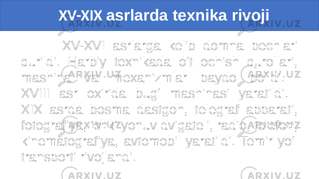  XV-XIX asrlarda texnika rivoji XV-XVI asrlarga kelib domna pechlari qurildi. Harbiy texnikada o‘t ochish qurollari, mashina va mexanizmlar paydo bo‘ldi. XVIII asr oxirida bug‘ mashinasi yaratildi. XIX asrda bosma dastgoh, telegraf apparati, fotografiya, ichki yonuv dvigateli, radio, telefon, kinematografiya, avtomobil yaratildi. Temir yo‘l transporti rivojlandi. 