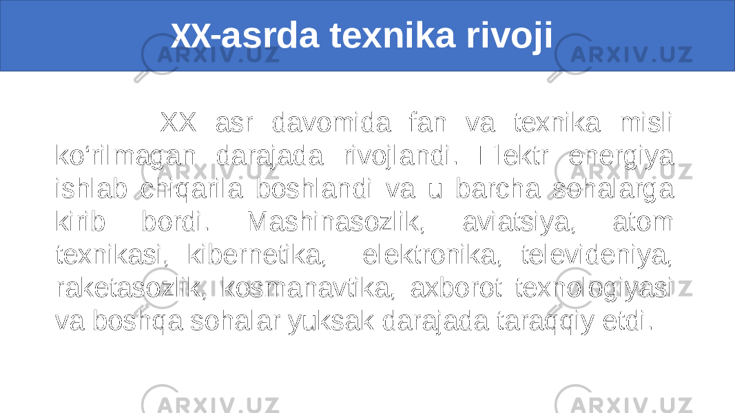  XX- asrda texnika rivoji XX asr davomida fan va texnika misli ko‘rilmagan darajada rivojlandi. Elektr energiya ishlab chiqarila boshlandi va u barcha sohalarga kirib bordi. Mashinasozlik, aviatsiya, atom texnikasi, kibernetika, elektronika, televideniya, raketasozlik, kosmanavtika, axborot texnologiyasi va boshqa sohalar yuksak darajada taraqqiy etdi. 