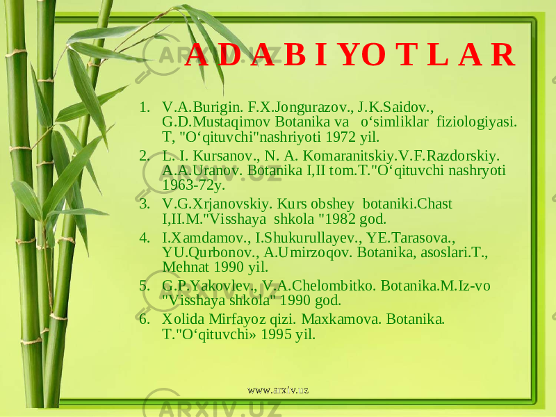 A D A B I YO T L A R 1. V.A.Burigin. F.X.Jongurazov., J.K.Saidov., G.D.Mustaqimov Botanika va o‘simliklar fiziologiyasi. T, &#34;O‘qituvchi&#34;nashriyoti 1972 yil. 2. L. I. Kursanov., N. A. Komaranitskiy.V.F.Razdorskiy. A.A.Uranov. Botanika I,II tom.T.&#34;O‘qituvchi nashryoti 1963-72y. 3. V.G.Xrjanovskiy. Kurs obshey botaniki.Chast I,II.M.&#34;Visshaya shkola &#34;1982 god. 4. I.Xamdamov., I.Shukurullayev., YE.Tarasova., YU.Qurbonov., A.Umirzoqov. Botanika, asoslari.T., Mehnat 1990 yil. 5. G.P.Yakovlev., V.A.Chelombitko. Botanika.M.Iz-vo &#34;Visshaya shkola&#34; 1990 god. 6. Xolida Mirfayoz qizi. Maxkamova. Botanika. T.&#34;O‘qituvchi» 1995 yil. www.arxiv.uz 