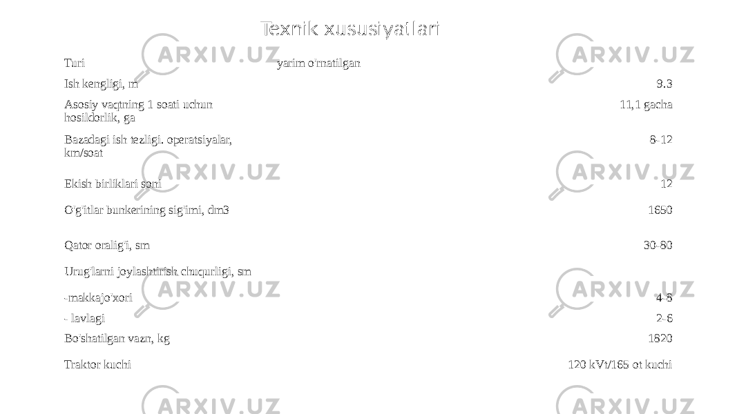 Turi yarim o&#39;rnatilgan Ish kengligi, m 9.3 Asosiy vaqtning 1 soati uchun hosildorlik, ga 11,1 gacha Bazadagi ish tezligi. operatsiyalar, km/soat 8-12 Ekish birliklari soni 12 O&#39;g&#39;itlar bunkerining sig&#39;imi, dm3 1650 Qator oralig&#39;i, sm 30-80 Urug&#39;larni joylashtirish chuqurligi, sm -makkajo&#39;xori 4-8 - lavlagi 2-6 Bo&#39;shatilgan vazn, kg 1820 Traktor kuchi 120 kVt/165 ot kuchiTexnik xususiyatlari 