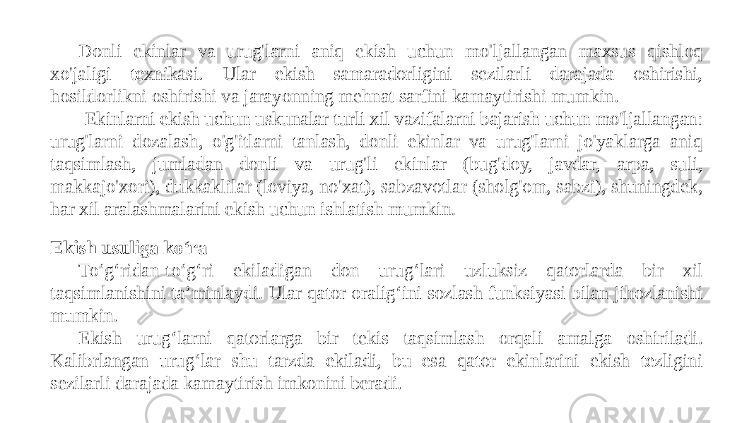 Donli ekinlar va urug&#39;larni aniq ekish uchun mo&#39;ljallangan maxsus qishloq xo&#39;jaligi texnikasi. Ular ekish samaradorligini sezilarli darajada oshirishi, hosildorlikni oshirishi va jarayonning mehnat sarfini kamaytirishi mumkin. Ekinlarni ekish uchun uskunalar turli xil vazifalarni bajarish uchun mo&#39;ljallangan: urug&#39;larni dozalash, o&#39;g&#39;itlarni tanlash, donli ekinlar va urug&#39;larni jo&#39;yaklarga aniq taqsimlash, jumladan donli va urug&#39;li ekinlar (bug&#39;doy, javdar, arpa, suli, makkajo&#39;xori), dukkaklilar (loviya, no&#39;xat), sabzavotlar (sholg&#39;om, sabzi), shuningdek, har xil aralashmalarini ekish uchun ishlatish mumkin. Ekish usuliga ko‘ra To‘g‘ridan-to‘g‘ri ekiladigan don urug‘lari uzluksiz qatorlarda bir xil taqsimlanishini ta’minlaydi. Ular qator oralig‘ini sozlash funksiyasi bilan jihozlanishi mumkin. Ekish urug‘larni qatorlarga bir tekis taqsimlash orqali amalga oshiriladi. Kalibrlangan urug‘lar shu tarzda ekiladi, bu esa qator ekinlarini ekish tezligini sezilarli darajada kamaytirish imkonini beradi. 