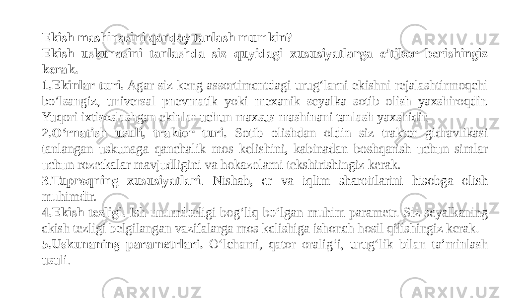 Ekish mashinasini qanday tanlash mumkin? Ekish uskunasini tanlashda siz quyidagi xususiyatlarga e’tibor berishingiz kerak. 1. Ekinlar turi. Agar siz keng assortimentdagi urug‘larni ekishni rejalashtirmoqchi bo‘lsangiz, universal pnevmatik yoki mexanik seyalka sotib olish yaxshiroqdir. Yuqori ixtisoslashgan ekinlar uchun maxsus mashinani tanlash yaxshidir. 2. O‘rnatish usuli, traktor turi. Sotib olishdan oldin siz traktor gidravlikasi tanlangan uskunaga qanchalik mos kelishini, kabinadan boshqarish uchun simlar uchun rozetkalar mavjudligini va hokazolarni tekshirishingiz kerak. 3. Tuproqning xususiyatlari. Nishab, er va iqlim sharoitlarini hisobga olish muhimdir. 4. Ekish tezligi. Ish unumdorligi bog‘liq bo‘lgan muhim parametr. Siz seyalkaning ekish tezligi belgilangan vazifalarga mos kelishiga ishonch hosil qilishingiz kerak. 5. Uskunaning parametrlari. O‘lchami, qator oralig‘i, urug‘lik bilan ta’minlash usuli. 