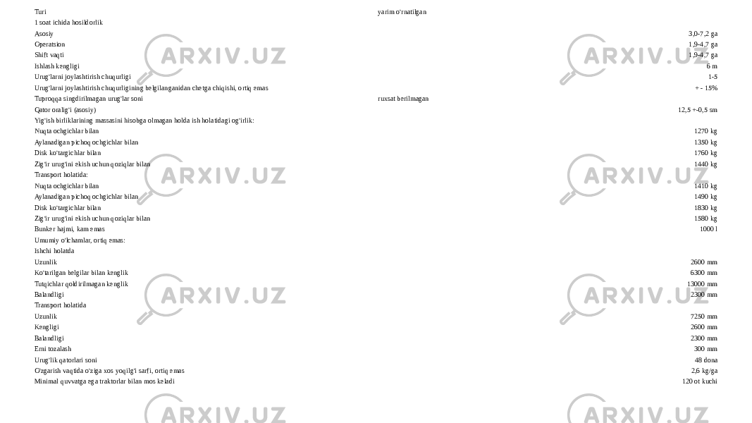 Turi yarim o&#39;rnatilgan 1 soat ichida hosildorlik Asosiy 3,0-7,2 ga Operatsion 1,9-4,7 ga Shift vaqti 1,9-4,7 ga Ishlash kengligi 6 m Urug&#39;larni joylashtirish chuqurligi 1-5 Urug&#39;larni joylashtirish chuqurligining belgilanganidan chetga chiqishi, ortiq emas + - 15% Tuproqqa singdirilmagan urug&#39;lar soni ruxsat berilmagan Qator oralig&#39;i (asosiy) 12,5 +-0,5 sm Yig&#39;ish birliklarining massasini hisobga olmagan holda ish holatidagi og&#39;irlik: Nuqta ochgichlar bilan 1270 kg Aylanadigan pichoq ochgichlar bilan 1350 kg Disk ko&#39;targichlar bilan 1760 kg Zig&#39;ir urug&#39;ini ekish uchun qoziqlar bilan 1440 kg Transport holatida: Nuqta ochgichlar bilan 1410 kg Aylanadigan pichoq ochgichlar bilan 1490 kg Disk ko&#39;targichlar bilan 1830 kg Zig&#39;ir urug&#39;ini ekish uchun qoziqlar bilan 1580 kg Bunker hajmi, kam emas 1000 l Umumiy o&#39;lchamlar, ortiq emas: Ishchi holatda Uzunlik 2600 mm Ko&#39;tarilgan belgilar bilan kenglik 6300 mm Tutqichlar qoldirilmagan kenglik 13000 mm Balandligi 2300 mm Transport holatida Uzunlik 7250 mm Kengligi 2600 mm Balandligi 2300 mm Erni tozalash 300 mm Urug&#39;lik qatorlari soni 48 dona O&#39;zgarish vaqtida o&#39;ziga xos yoqilg&#39;i sarfi, ortiq emas 2,6 kg/ga Minimal quvvatga ega traktorlar bilan mos keladi 120 ot kuchi 