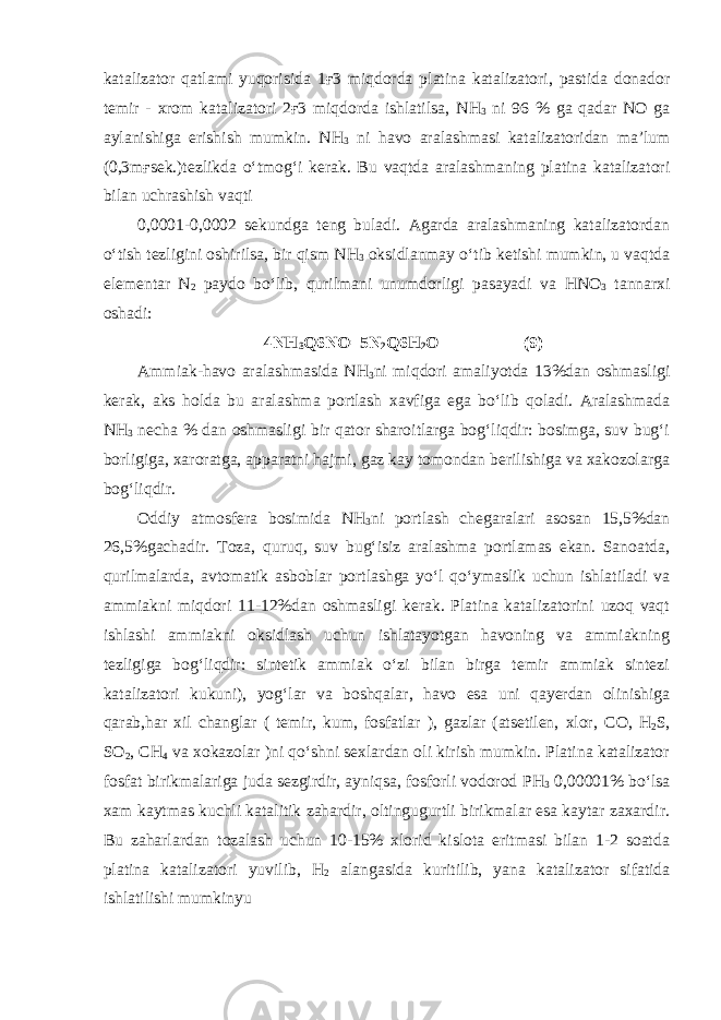 katalizator qatlami yuqorisida 1ғ3 miqdorda platina katalizatori, pastida donador temir - xrom katalizatori 2ғ3 miqdorda ishlatilsa, N Н 3 ni 96 % ga qadar NO ga aylanishiga erishish mumkin. N Н 3 ni havo aralashmasi katalizatoridan ma’lum (0,3mғsek.)tezlikda o‘tmog‘i kerak. Bu vaqtda aralashmaning platina katalizatori bilan uchrashish vaqti 0,0001-0,0002 sekundga teng buladi. Agarda aralashmaning katalizatordan o‘tish tezligini oshirilsa, bir qism N Н 3 oksidlanmay o‘tib ketishi mumkin, u vaqtda elementar N 2 paydo bo‘lib, qurilmani unumdorligi pasayadi va Н N О 3 tannarxi oshadi: 4N Н 3 Q6N О =5N 2 Q6 Н 2 О ( 9) Ammiak-havo aralashmasida N Н 3 ni miqdori amaliyotda 13%dan oshmasligi kerak, aks holda bu aralashma portlash xavfiga ega bo‘lib qoladi. Aralashmada N Н 3 necha % dan oshmasligi bir qator sharoitlarga bog‘liqdir: bosimga, suv bug‘i borligiga, xaroratga, apparatni hajmi, gaz kay tomondan berilishiga va xakozolarga bog‘liqdir. Oddiy atmosfera bosimida N Н 3 ni portlash chegaralari asosan 15,5%dan 26,5%gachadir. Toza, quruq, suv bug‘isiz aralashma portlamas ekan. Sanoatda, qurilmalarda, avtomatik asboblar portlashga yo‘l qo‘ymaslik uchun ishlatiladi va ammiakni miqdori 11-12%dan oshmasligi kerak. Platina katalizatorini uzoq vaqt ishlashi ammiakni oksidlash uchun ishlatayotgan havoning va ammiakning tezligiga bog‘liqdir: sintetik ammiak o‘zi bilan birga temir ammiak sintezi katalizatori kukuni), yog‘lar va boshqalar, havo esa uni qayerdan olinishiga qarab,har xil changlar ( temir, kum, fosfatlar ), gazlar (atsetilen, xlor, СО , Н 2 S, S О 2 , СН 4 va xokazolar )ni qo‘shni sexlardan oli kirish mumkin. Platina katalizator fosfat birikmalariga juda sezgirdir, ayniqsa, fosforli vodorod РН 3 0,00001% bo‘lsa xam kaytmas kuchli katalitik zahardir, oltingugurtli birikmalar esa kaytar zaxardir. Bu zaharlardan tozalash uchun 10-15% xlorid kislota eritmasi bilan 1-2 soatda platina katalizatori yuvilib, Н 2 alangasida kuritilib, yana katalizator sifatida ishlatilishi mumkinyu 