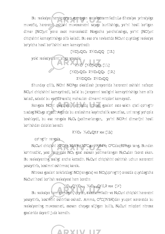 Bu reaksiya ham qaytar, gomogen va ekzotermikdir.Le-Shatelye prinsipiga muvofiq, haroratni oshishi muvozanatni sapga burilishiga, ya’ni hosil bo‘lgan dimer (N О ) 2 ni yana azot monooksidi Nogacha parchalashga, ya’ni (N О ) 2 ni chiqishini kamaytirishga olib keladi. Bu esa o‘z navbatida N О 2 ni quyidagi reaksiya bo‘yicha hosil bo‘lishini xam kamaytiradi: (N О ) 2 Q О 2 =2N О 2 QQ (12.) yoki reaksiyalarni birga yozsak: 2N О =(N О ) 2 QQ 1 (11.) (N О ) 2 Q О 2 =2N О 2 QQ 2 (12.) 2N О Q О 2 =2N О 2 QQ Shunday qilib, NOni NO2ga oksidlash jarayonida haroratni oshishi nafaqat N О 2 ni chiqishini kamaytiradi, balki bu jarayonni tezligini kamaytirishiga ham olib keladi, sababi bu vaqtda oraliq mahsulot- dimerni miqdori kamayadi. Rangsiz NOni oksidlash natijasida nitroza gazlari asta-sekin qizil-qo‘ng‘ir tusdagiN О 2 ga o‘tadi. Agarda bu aralashma keyinchalik sovutilsa, uni rangi yo‘qola boshlaydi, bu esa rangsiz N 2 О 4 (polimerlangan, ya’ni NO2ni dimeri)ni hosil bo‘lishdan dalolat beradi: 2N О 2 =N 2 О 4 Q57 кж (13.) qo‘ng‘ir rangsiz N 2 О 4 ni chiqishi 70 о С da 39,1%; 30 о Сда -77,84%; О о С daq89%ga teng. Bundan ko‘rinadiki, past haroratda N О 2 gazi asosan polimerlangan N 2 О 4 dan iborat ekan. Bu reaksiyaning tezligi ancha kattadir. N 2 О 4 ni chiqishini oshirish uchun xaroratni pasaytirib, bosimni oshirmoq kerak. Nitroza gazlari tarkibidagi NO(rangsiz) va N О 2 (qo‘ng‘ir) orasida quyidagicha N 2 О 3 ni hosil bo‘lish reaksiyasi ham bordir: N О (г) Q N О 2(г) = N 2 О 3(г) Q40,2 кж (14) Bu reaksiya ham gomogen, qaytar, ekzotermikdir va N 2 О 3 ni chiqishi haroratni pasaytirib, bosimini oshirilsa-oshadi. Ammo, О о С(273К)dan yuqori xaroratda bu reaksiyaning muvozanati, asosan chapga siljigan bulib, N 2 О 3 ni miqdori nitroza gazlarida deyarli juda kamdir. 