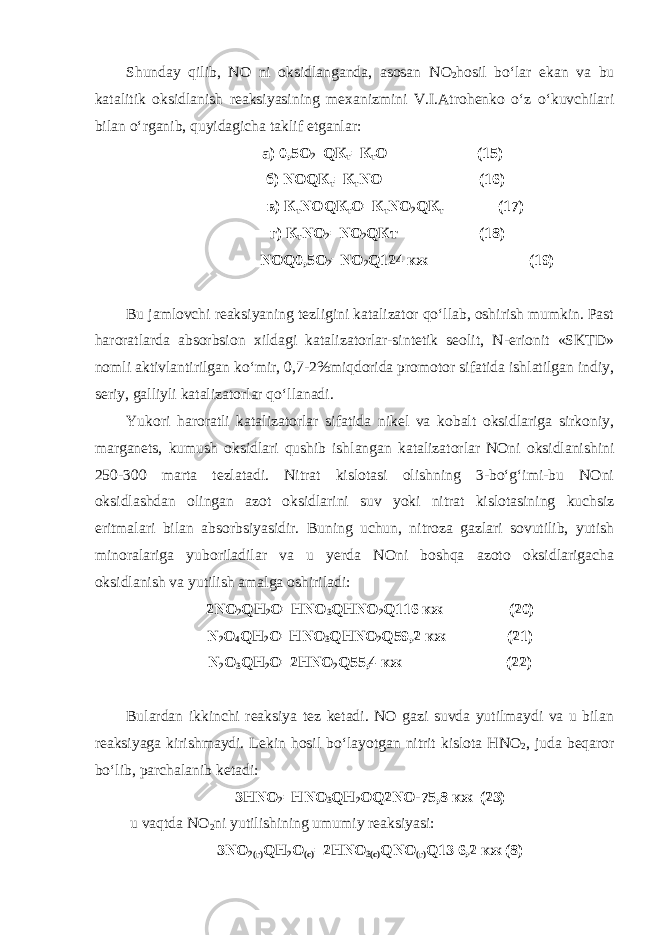 Shunday qilib, NO ni oksidlanganda, asosan N О 2 hosil bo‘lar ekan va bu katalitik oksidlanish reaksiyasining mexanizmini V.I.Atrohenko o‘z o‘kuvchilari bilan o‘rganib, quyidagicha taklif etganlar: а) 0,5О 2 _QК т =К т О (15) б) N ОQК т =К т N О (16) в) К т N ОQК т О=К т N О 2 QК т (17) г) К т N О 2 = N О 2 QКт (18) NОQ0,5О 2 =NО 2 Q124 кж (19) Bu jamlovchi reaksiyaning tezligini katalizator qo‘llab, oshirish mumkin. Past haroratlarda absorbsion xildagi katalizatorlar-sintetik seolit, N-erionit «SKTD» nomli aktivlantirilgan ko‘mir, 0,7-2%miqdorida promotor sifatida ishlatilgan indiy, seriy, galliyli katalizatorlar qo‘llanadi. Yukori haroratli katalizatorlar sifatida nikel va kobalt oksidlariga sirkoniy, marganets, kumush oksidlari qushib ishlangan katalizatorlar NOni oksidlanishini 250-300 marta tezlatadi. Nitrat kislotasi olishning 3-bo‘g‘imi-bu NOni oksidlashdan olingan azot oksidlarini suv yoki nitrat kislotasining kuchsiz eritmalari bilan absorbsiyasidir. Buning uchun, nitroza gazlari sovutilib, yutish minoralariga yuboriladilar va u yerda NOni boshqa azoto oksidlarigacha oksidlanish va yutilish amalga oshiriladi: 2NО 2 QН 2 О=НNО 3 QНNО 2 Q116 кж (20) N 2 О 4 QН 2 О=НNО 3 QНNО 2 Q59,2 кж (21) N 2 О 3 QН 2 О=2НNО 2 Q55,4 кж (22) Bulardan ikkinchi reaksiya tez ketadi. NO gazi suvda yutilmaydi va u bilan reaksiyaga kirishmaydi. Lekin hosil bo‘layotgan nitrit kislota НNО 2 , juda beqaror bo‘lib, parchalanib ketadi: 3НNО 2 =НNО 3 QН 2 ОQ2NО-75,8 кж (23) u vaqtda NО 2 ni yutilishining umumiy reaksiyasi: 3 N О 2(г) QН 2 О (с) =2Н N О 3(с) Q N О (г) Q13 6,2 кж (8) 