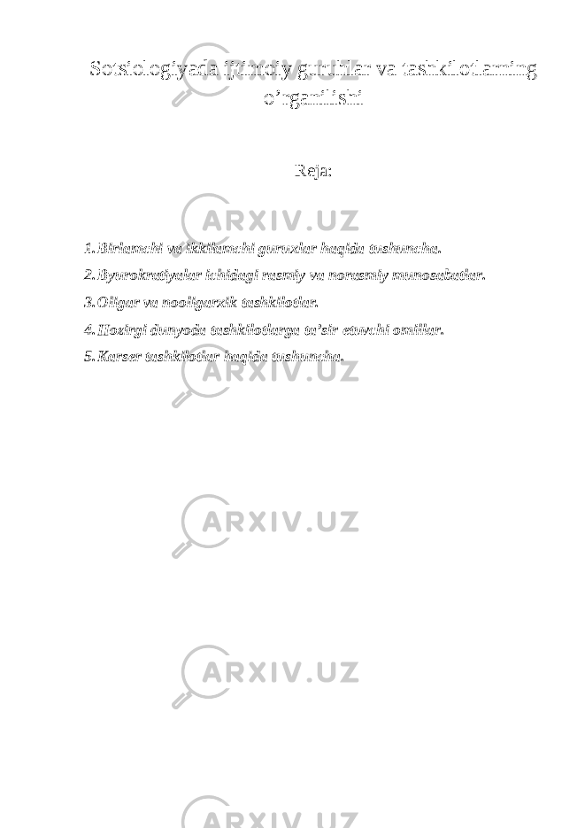 Sotsiologiyada ijtimoiy guruhlar va tashkilotlarning o’rganilishi Reja: 1. Birlamchi va ikkilamchi guruxlar haqida tushuncha. 2. Byurokratiyalar ichidagi rasmiy va norasmiy munosabatlar. 3. Oligar va nooligarxik tashkilotlar. 4. Hozirgi dunyoda tashkilotlarga ta’sir etuvchi omillar. 5. Karser tashkilotlar haqida tushuncha. 