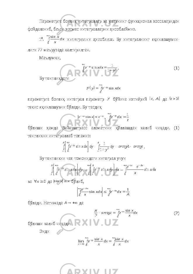 Параметрга боғлиқ интеграллар ва уларнинг функционал хоссаларидан фой да ланиб, баъзи хосмас интегралларни ҳисоб лай миз. 1 0 .   0 sin dx x x интегрални ҳисоблаш. Бу интегралнинг яқинлашув чи - лиги 77-маъру зада келтирилган. Маълумки,      0 2 1 1 sin y xdx e xy . (1) Бу тенгликдаги       0 sin xdx e y F xy параметрга боғлиқ интеграл параметр y бўйича ихтиёрий  A t, да  0t текис яқинлашувчи бўлади. Бу тасдиқ ty xy e x e    sin , t dx e ty 1 0     бўлиши ҳамда Вейерштрасс аломатини қўллашдан келиб чиқади. (1) тенгликни интег раллаб топамиз: arctgtarctgAdy ydyxdxe A tA t xy          2 0 1 1 sin . Бу тенгликни чап томонидаги интеграл учун                        0 0 0 sin sin sin xdx x e e dx xdy e dy xdx e Ax tx A t xy A t xy ва 0   x да x x  sin бўлиб, A dx e xdx x e Ax Ax 1 sin 0 0         бўлади. Натижада  A да dx x x e arctgt tx      0 sin 2  (2) бўлиши келиб чиқади. Энди        0 00 sin sin lim dx x x dx x x e ty t 