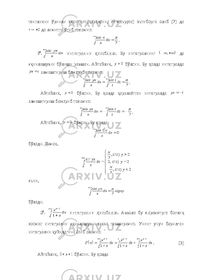 тенгликни ўринли эканини (қаралсин, 78-маъруза) эътиборга олиб (2) да0 t да лимитга ўтиб топамиз: 2 sin 0     dx x x . 2 0 .   0 sin dx x yx интегрални ҳисоблаш. Бу интегралнинг     , да яқинлашувчи бўлиши равшан. Айтайлик, 0y бўл син. Бу ҳолда интегралда t yx  алмаштириш бажариб топамиз: 2 sin sin 0 0        dt t t dx x yx . Айтайлик, 0y бўлсин. Бу ҳолда қаралаётган интегралда t yx   алмаштириш бажариб топамиз: 2 sin sin 0 0         dt t t dx x yx . Айтайлик, 0 y бўлсин. Бу ҳолда 0 0 sin 0    dx x x бўлади. Демак,              0 агар,2 0 агар,0 0 агар,2 sin 0 y y y dx x yx   яъни , signy dx x yx 2 sin 0    бўлади. 3 0 .     0 1 1 dxx xa интегрални ҳисоблаш. Аввало бу параметрга боғ лиқ хосмас интег рални яқинлашувчиликка текширамиз. Унинг учун берилган интегрални қуйида гича ёзиб оламиз:                 1 1 1 0 1 0 1 1 1 1 dxx x dxx x dxx x a F a a a . (3) Айтайлик, 1 0  x бўлсин. Бу ҳолда 