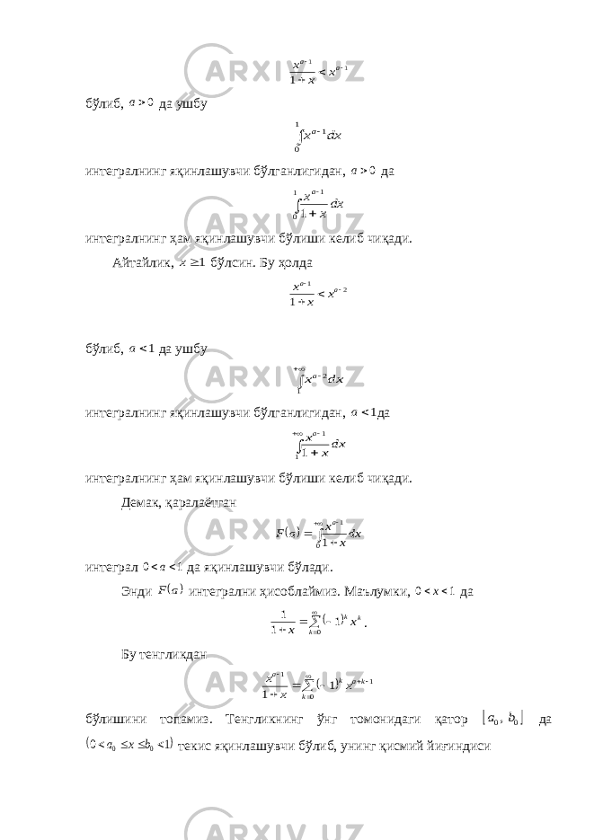 1 1 1     a a x x xбўлиб, 0a да ушбу   1 0 1dx xa интегралнинг яқинлашувчи бўлганлигидан, 0a да    1 0 1 1 dxx xa интегралнинг ҳам яқинлашувчи бўлиши келиб чиқади. Айтайлик, 1x бўлсин. Бу ҳолда 2 1 1     a a x x x бўлиб, 1a да ушбу    1 2dx xa интегралнинг яқинлашувчи бўлганлигидан, 1a да     1 1 1 dxx xa интегралнинг ҳам яқинлашувчи бўлиши келиб чиқади. Демак, қаралаётган        0 1 1 dxx x a F a интеграл 1 0  a да яқинлашувчи бўлади. Энди  a F интегрални ҳисоблаймиз. Маълумки, 1 0  x да         0 1 1 1 k k kx x . Бу тенгликдан           0 1 1 1 1 k ka k a x x x бўлишини топамиз. Тенгликнинг ўнг томонидаги қатор  0 0,b a да  1 0 0 0     b x a текис яқинлашувчи бўлиб, унинг қисмий йиғиндиси 