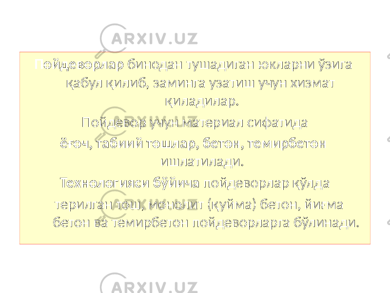 Пойдеворлар бинодан тушадиган юкларни ўзига қабул қилиб, заминга узатиш учун хизмат қиладилар. Пойдевор учун материал сифатида ёғоч, табиий тошлар, бетон, темирбетон ишлатилади. Технологияси бўйича пойдеворлар қўлда терилган тош, монолит (қуйма) бетон, йиғма бетон ва темирбетон пойдеворларга бўлинади. 