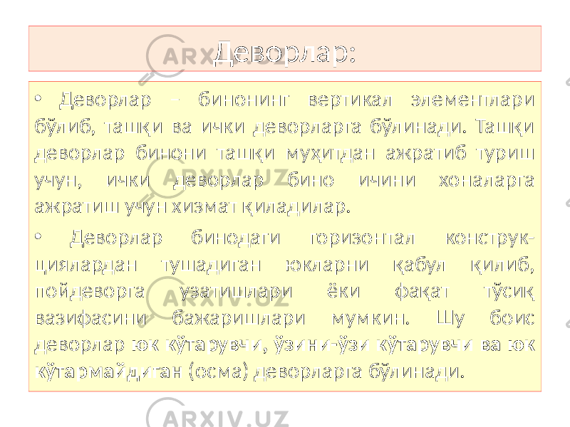 Деворлар: • Деворлар – бинонинг вертикал элементлари бўлиб, ташқи ва ички деворларга бўлинади. Ташқи деворлар бинони ташқи муҳитдан ажратиб туриш учун, ички деворлар бино ичини хоналарга ажратиш учун хизмат қиладилар. • Деворлар бинодаги горизонтал конструк- циялардан тушадиган юкларни қабул қилиб, пойдеворга узатишлари ёки фақат тўсиқ вазифасини бажаришлари мумкин. Шу боис деворлар юк кўтарувчи, ўзини-ўзи кўтарувчи ва юк кўтармайдиган (осма) деворларга бўлинади. 