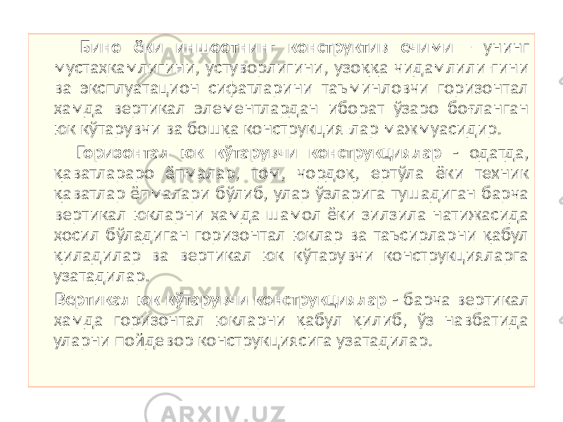  Бино ёки иншоотнинг конструктив ечими - унинг мустаҳкамлигини, устуворлигини, узоққа чидамлили-гини ва эксплуатацион сифатларини таъминловчи горизонтал ҳамда вертикал элементлардан иборат ўзаро боғланган юк кўтарувчи ва бошқа конструкция-лар мажмуасидир. Горизонтал юк кўтарувчи конструкциялар - одатда, қаватлараро ёпмалар, том, чордоқ, ертўла ёки техник қаватлар ёпмалари бўлиб, улар ўзларига тушадиган барча вертикал юкларни ҳамда шамол ёки зилзила натижасида ҳосил бўладиган горизонтал юклар ва таъсирларни қабул қиладилар ва вертикал юк кўтарувчи конструкцияларга узатадилар. Вертикал юк кўтарувчи конструкциялар - барча вертикал ҳамда горизонтал юкларни қабул қилиб, ўз навбатида уларни пойдевор конструкциясига узатадилар. 